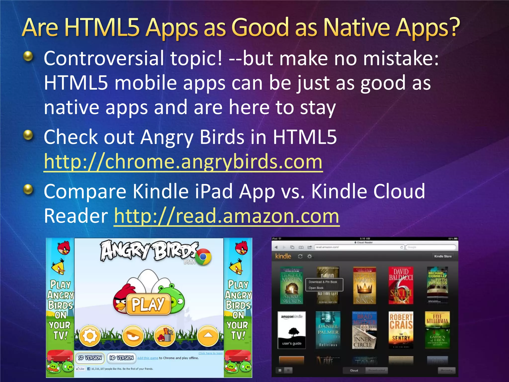 Controversial topic! --but make no mistake:
HTML5 mobile apps can be just as good as
native apps and are here to stay
Check out Angry Birds in HTML5
http://chrome.angrybirds.com
Compare Kindle iPad App vs. Kindle Cloud
Reader http://read.amazon.com
 
