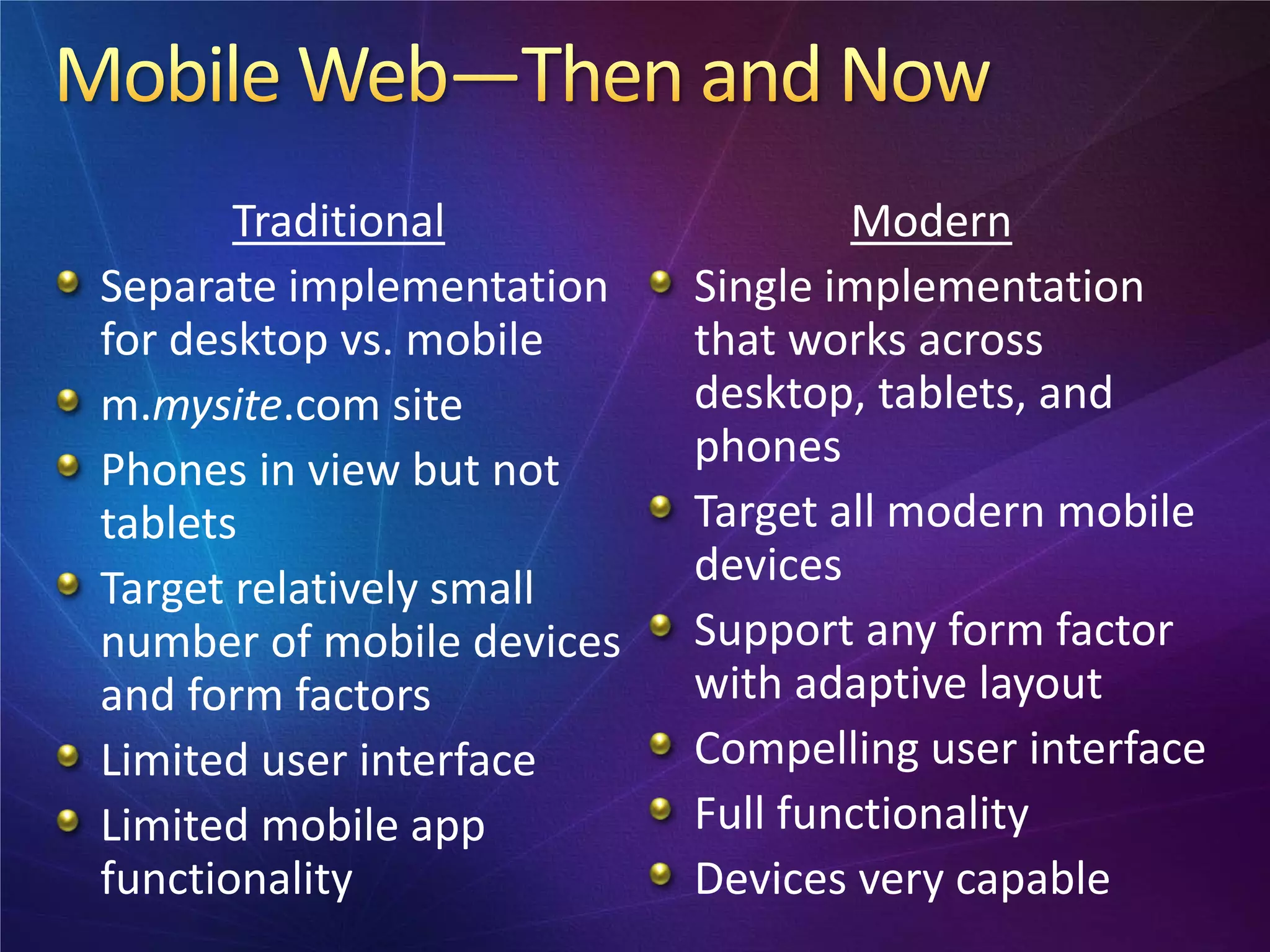 Traditional                 Modern
Separate implementation    Single implementation
for desktop vs. mobile     that works across
m.mysite.com site          desktop, tablets, and
Phones in view but not     phones
tablets                    Target all modern mobile
Target relatively small    devices
number of mobile devices   Support any form factor
and form factors           with adaptive layout
Limited user interface     Compelling user interface
Limited mobile app         Full functionality
functionality              Devices very capable
 