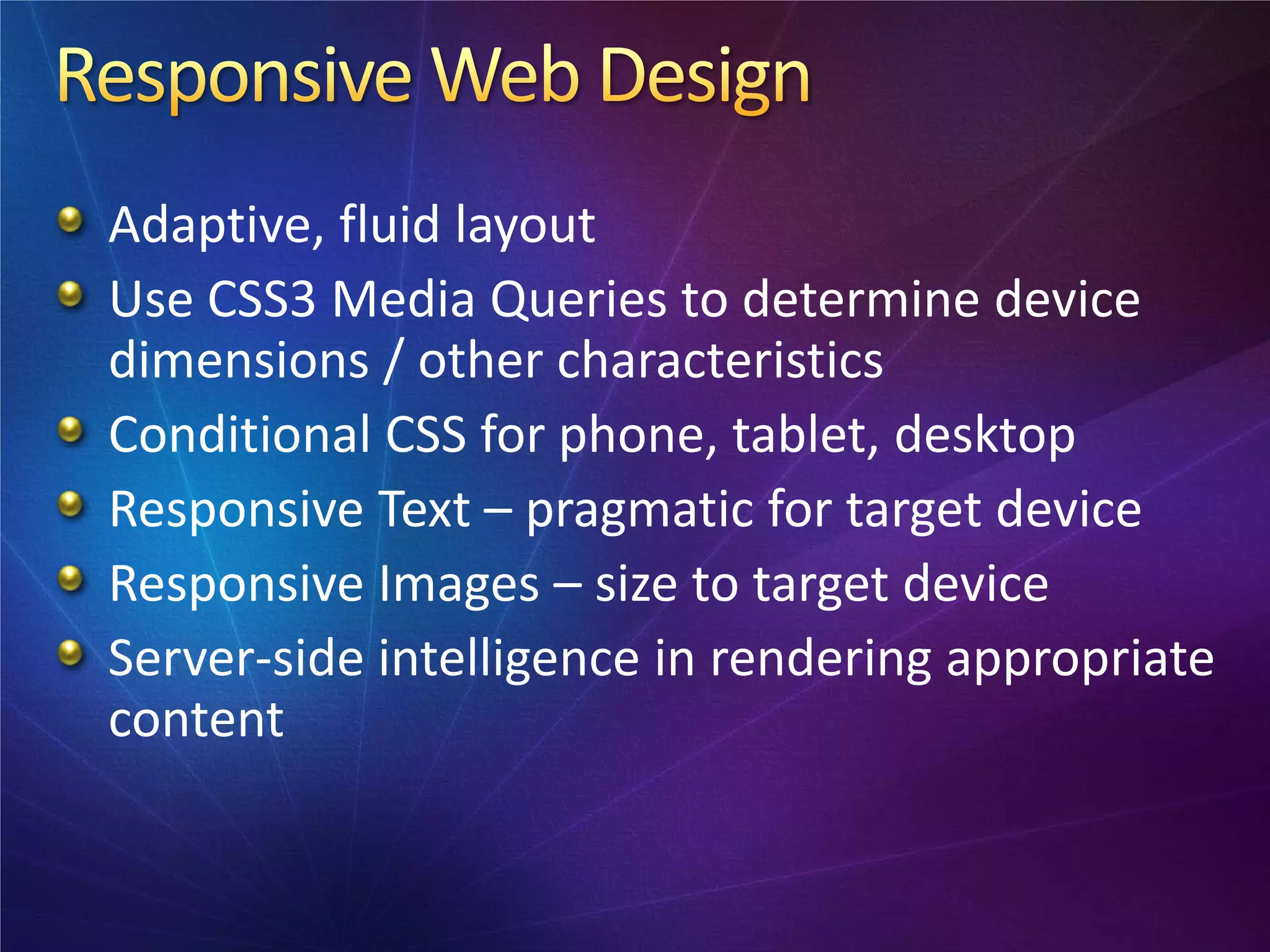 Adaptive, fluid layout
Use CSS3 Media Queries to determine device
dimensions / other characteristics
Conditional CSS for phone, tablet, desktop
Responsive Text – pragmatic for target device
Responsive Images – size to target device
Server-side intelligence in rendering appropriate
content
 