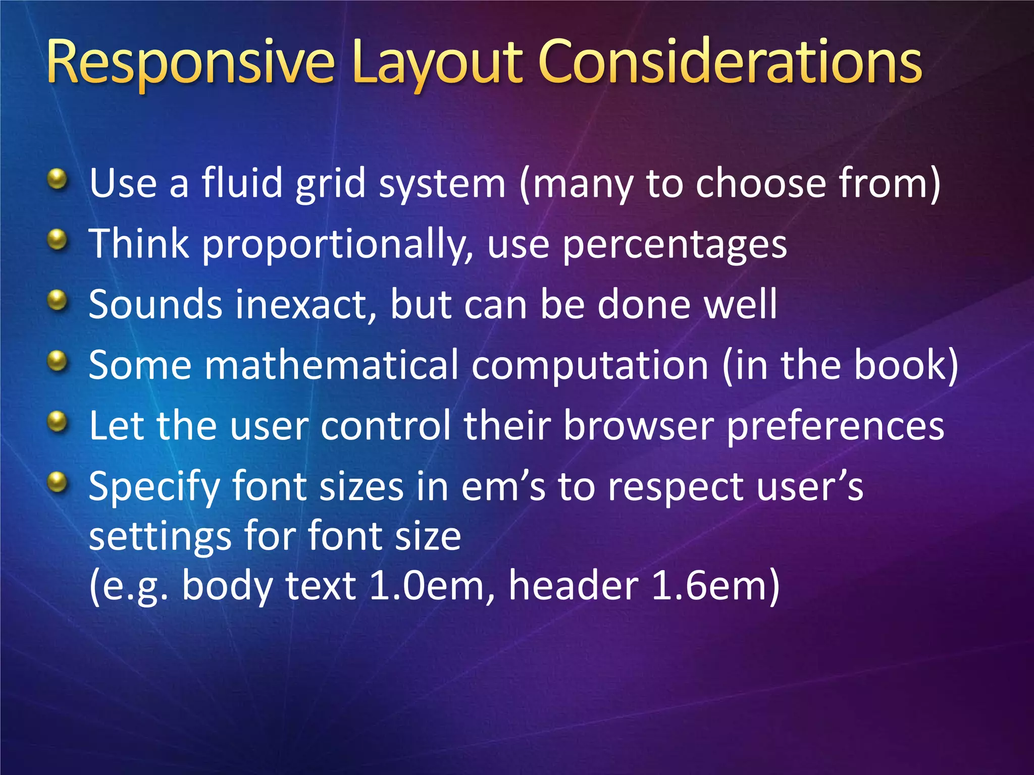 Use a fluid grid system (many to choose from)
Think proportionally, use percentages
Sounds inexact, but can be done well
Some mathematical computation (in the book)
Let the user control their browser preferences
Specify font sizes in em’s to respect user’s
settings for font size
(e.g. body text 1.0em, header 1.6em)
 