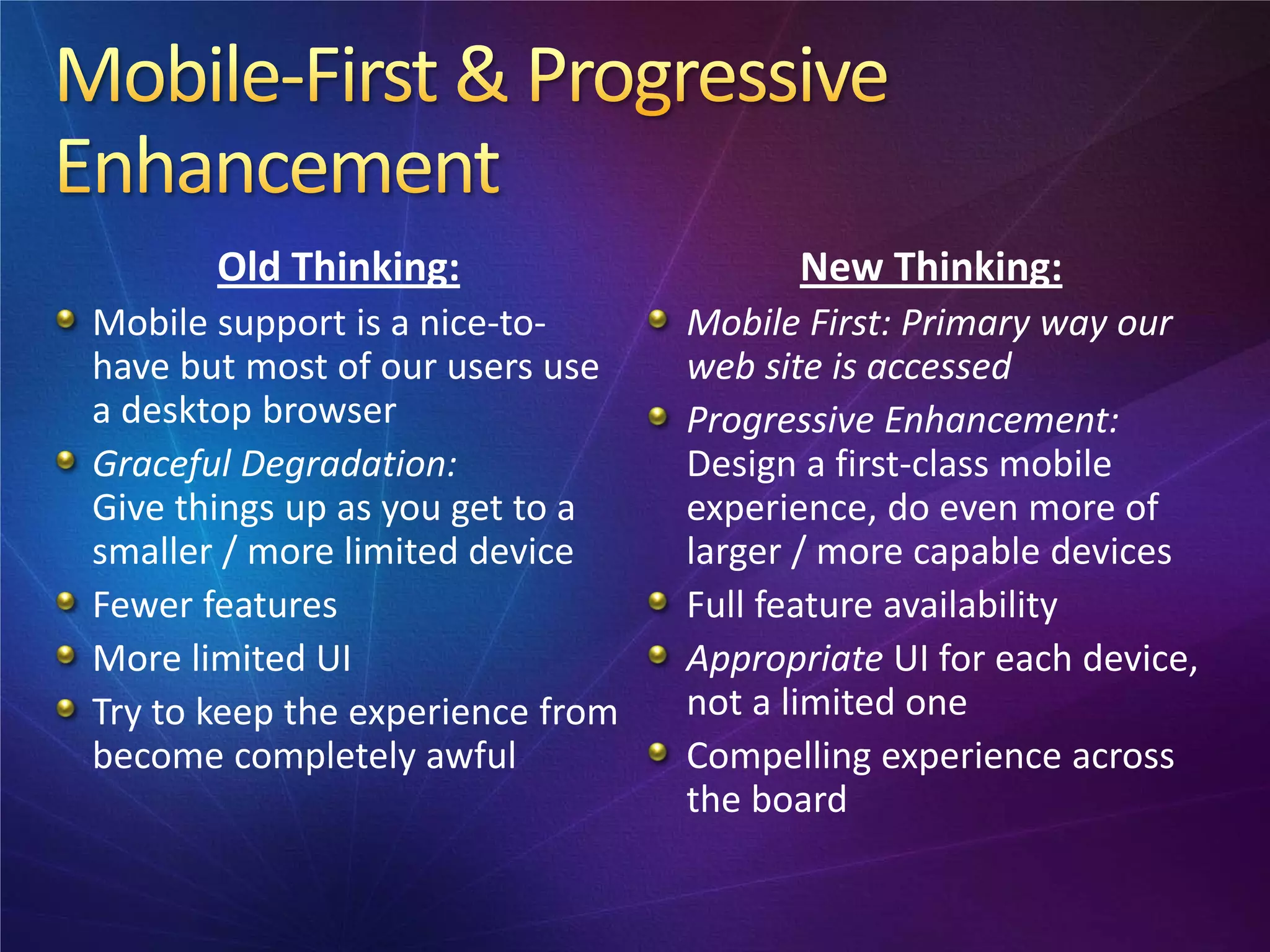 Old Thinking:                    New Thinking:
Mobile support is a nice-to-      Mobile First: Primary way our
have but most of our users use    web site is accessed
a desktop browser                 Progressive Enhancement:
Graceful Degradation:             Design a first-class mobile
Give things up as you get to a    experience, do even more of
smaller / more limited device     larger / more capable devices
Fewer features                    Full feature availability
More limited UI                   Appropriate UI for each device,
Try to keep the experience from   not a limited one
become completely awful           Compelling experience across
                                  the board
 
