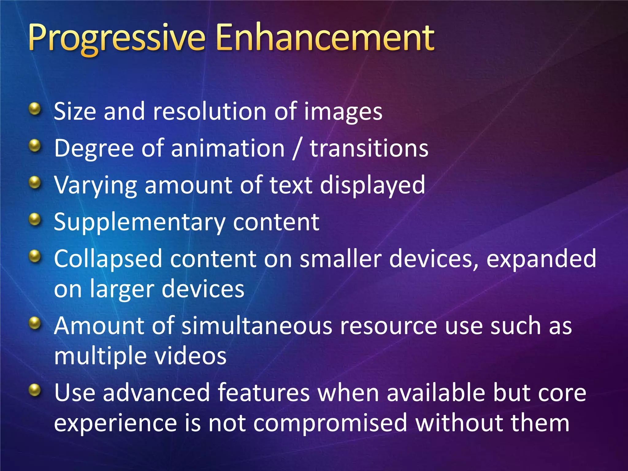 Size and resolution of images
Degree of animation / transitions
Varying amount of text displayed
Supplementary content
Collapsed content on smaller devices, expanded
on larger devices
Amount of simultaneous resource use such as
multiple videos
Use advanced features when available but core
experience is not compromised without them
 