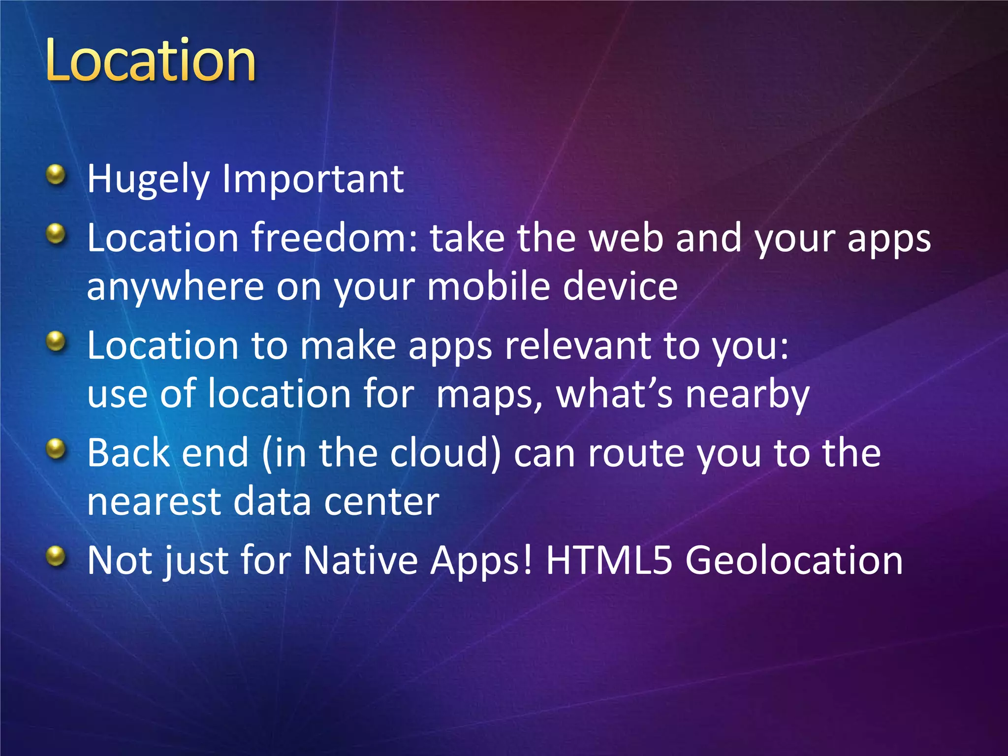 Hugely Important
Location freedom: take the web and your apps
anywhere on your mobile device
Location to make apps relevant to you:
use of location for maps, what’s nearby
Back end (in the cloud) can route you to the
nearest data center
Not just for Native Apps! HTML5 Geolocation
 