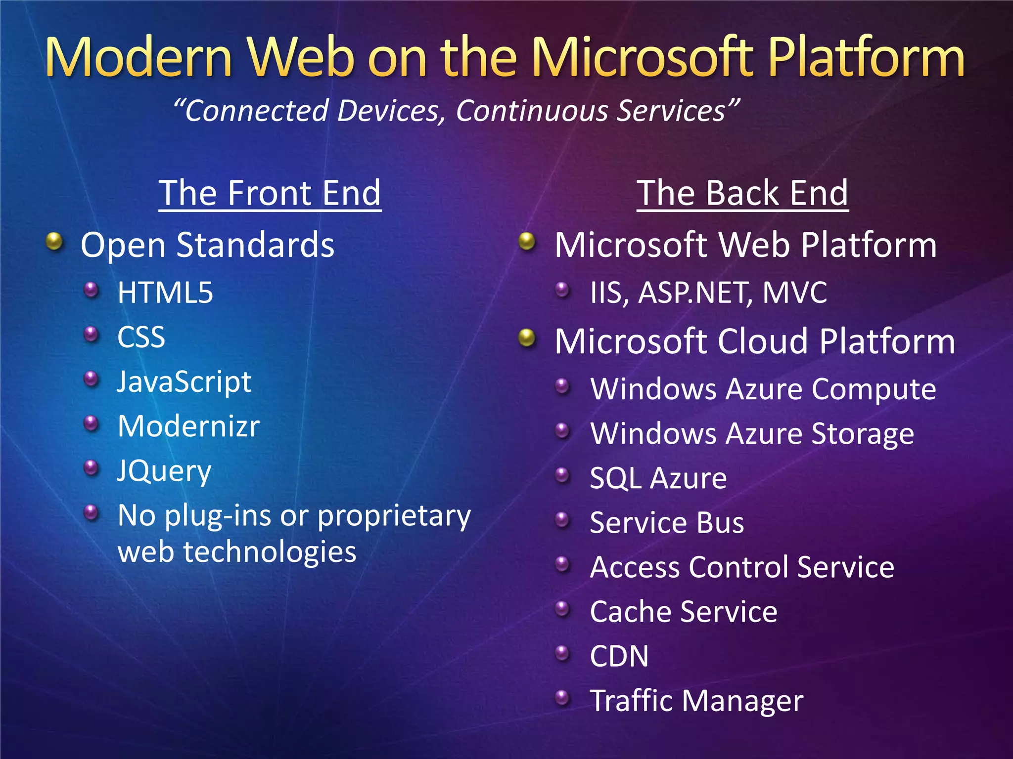 “Connected Devices, Continuous Services”

    The Front End                   The Back End
Open Standards                 Microsoft Web Platform
  HTML5                           IIS, ASP.NET, MVC
  CSS                          Microsoft Cloud Platform
  JavaScript                      Windows Azure Compute
  Modernizr                       Windows Azure Storage
  JQuery                          SQL Azure
  No plug-ins or proprietary      Service Bus
  web technologies                Access Control Service
                                  Cache Service
                                  CDN
                                  Traffic Manager
 