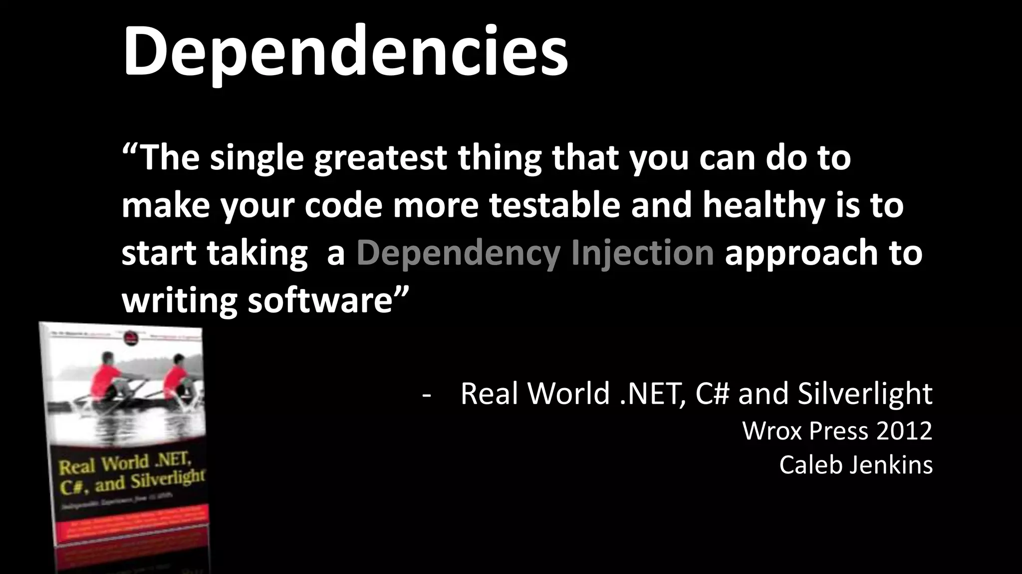 Dependencies
“The single greatest thing that you can do to
make your code more testable and healthy is to
start taking a Dependency Injection approach to
writing software”
- Real World .NET, C# and Silverlight
Wrox Press 2012
Caleb Jenkins
 