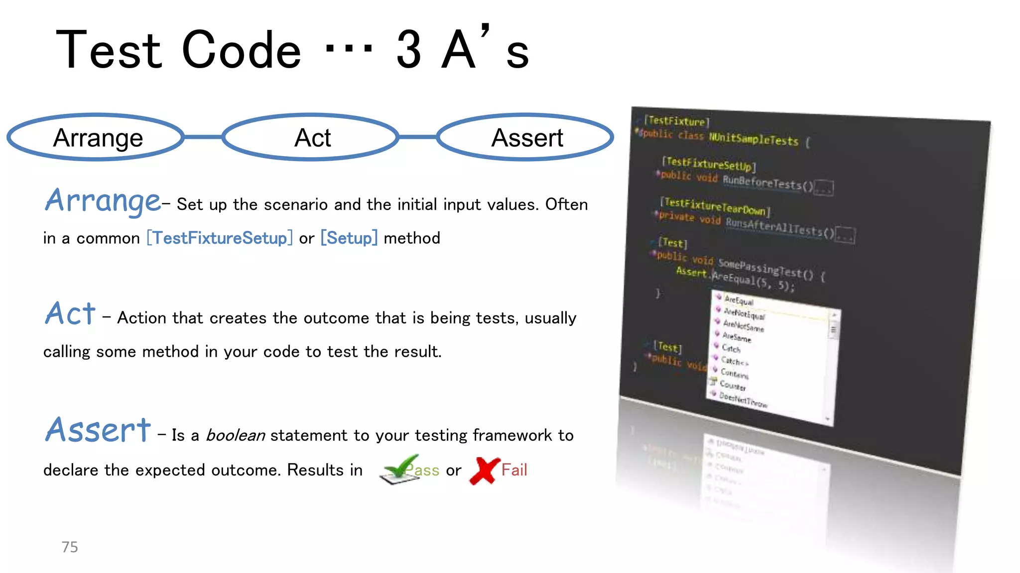Test Code … 3 A’s
75
Arrange– Set up the scenario and the initial input values. Often
in a common [TestFixtureSetup] or [Setup] method
Act - Action that creates the outcome that is being tests, usually
calling some method in your code to test the result.
Assert – Is a boolean statement to your testing framework to
declare the expected outcome. Results in Pass or Fail
Arrange Act Assert
 