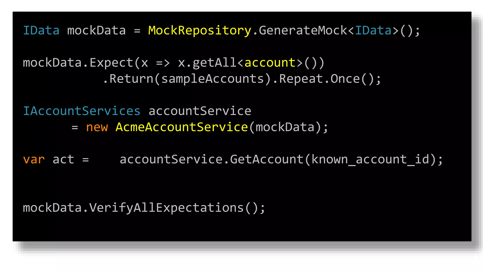 IData mockData = MockRepository.GenerateMock<IData>();
mockData.Expect(x => x.getAll<account>())
.Return(sampleAccounts).Repeat.Once();
IAccountServices accountService
= new AcmeAccountService(mockData);
var act = accountService.GetAccount(known_account_id);
mockData.VerifyAllExpectations();
 