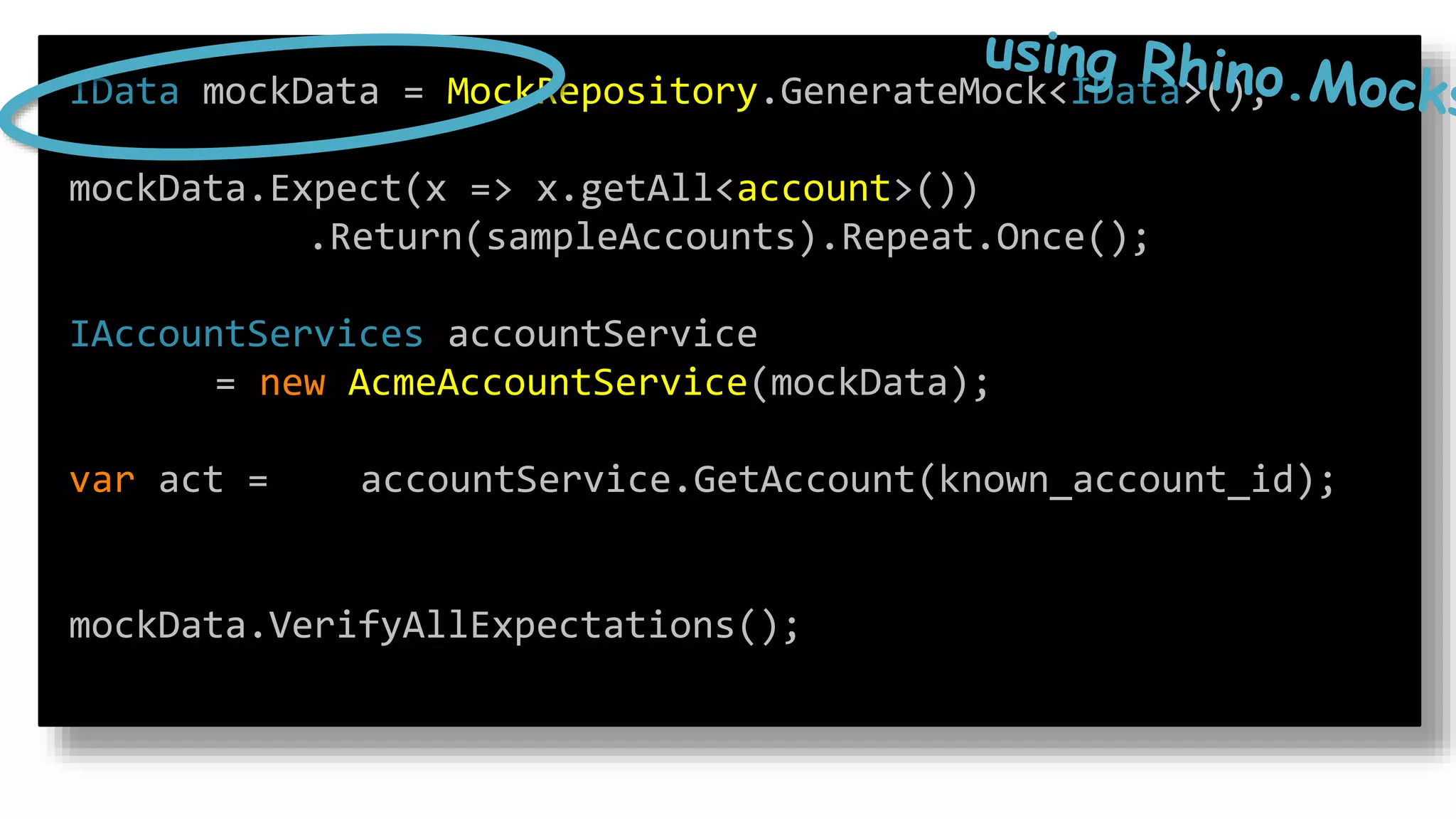 IData mockData = MockRepository.GenerateMock<IData>();
mockData.Expect(x => x.getAll<account>())
.Return(sampleAccounts).Repeat.Once();
IAccountServices accountService
= new AcmeAccountService(mockData);
var act = accountService.GetAccount(known_account_id);
mockData.VerifyAllExpectations();
 