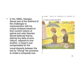 11
• In the 1880s, Georges
Seurat was at the forefront of
the challenges to
Impressionism with his
unique analyses based on
then-current notions of
optical and color theories.
Seurat believed that by
placing tiny dabs of pure
colours adjacent to one
another, a viewer's eye
compensated for the
visual disparity between the
two by "mixing" the primaries
to model a composite hue.
 