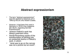 13
Abstract expressionism
• The term "abstract expressionism"
was first applied to American art in
1946 by the art critic Robert Coates.
• However, it had been first used in
Germany in 1919 in the magazine
Der Sturm, regarding German
Expressionism.
• Jackson Pollock's work has
always polarised critics.
• Harold Rosenberg spoke of the
transformation of painting into
an existential drama in Pollock's
work, in which;
• "what was to go on the canvas
was not a picture but an event".
 