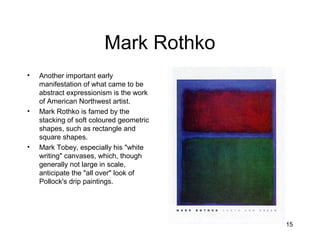 15
Mark Rothko
• Another important early
manifestation of what came to be
abstract expressionism is the work
of American Northwest artist.
• Mark Rothko is famed by the
stacking of soft coloured geometric
shapes, such as rectangle and
square shapes.
• Mark Tobey, especially his "white
writing" canvases, which, though
generally not large in scale,
anticipate the "all over" look of
Pollock's drip paintings.
 