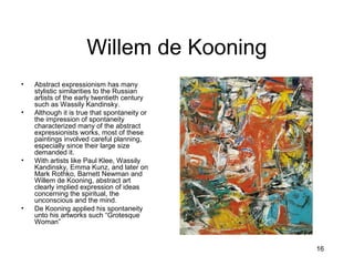 16
Willem de Kooning
• Abstract expressionism has many
stylistic similarities to the Russian
artists of the early twentieth century
such as Wassily Kandinsky.
• Although it is true that spontaneity or
the impression of spontaneity
characterized many of the abstract
expressionists works, most of these
paintings involved careful planning,
especially since their large size
demanded it.
• With artists like Paul Klee, Wassily
Kandinsky, Emma Kunz, and later on
Mark Rothko, Barnett Newman and
Willem de Kooning, abstract art
clearly implied expression of ideas
concerning the spiritual, the
unconscious and the mind.
• De Kooning applied his spontaneity
unto his artworks such “Grotesque
Woman”
 