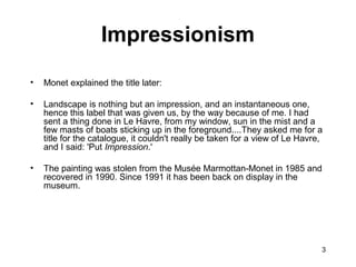 3
• Monet explained the title later:
• Landscape is nothing but an impression, and an instantaneous one,
hence this label that was given us, by the way because of me. I had
sent a thing done in Le Havre, from my window, sun in the mist and a
few masts of boats sticking up in the foreground....They asked me for a
title for the catalogue, it couldn't really be taken for a view of Le Havre,
and I said: 'Put Impression.'
• The painting was stolen from the Musée Marmottan-Monet in 1985 and
recovered in 1990. Since 1991 it has been back on display in the
museum.
Impressionism
 