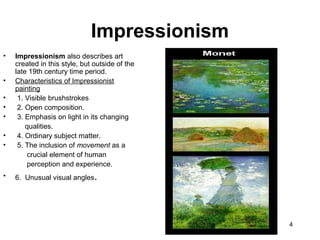 4
• Impressionism also describes art
created in this style, but outside of the
late 19th century time period.
• Characteristics of Impressionist
painting
• 1. Visible brushstrokes
• 2. Open composition.
• 3. Emphasis on light in its changing
qualities.
• 4. Ordinary subject matter.
• 5. The inclusion of movement as a
crucial element of human
perception and experience.
• 6. Unusual visual angles.
Impressionism
 