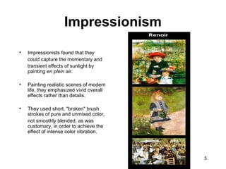 5
• Impressionists found that they
could capture the momentary and
transient effects of sunlight by
painting en plein air.
• Painting realistic scenes of modern
life, they emphasized vivid overall
effects rather than details.
• They used short, "broken" brush
strokes of pure and unmixed color,
not smoothly blended, as was
customary, in order to achieve the
effect of intense color vibration.
Impressionism
 