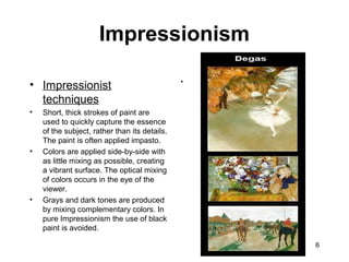 6
• Impressionist
techniques
• Short, thick strokes of paint are
used to quickly capture the essence
of the subject, rather than its details.
The paint is often applied impasto.
• Colors are applied side-by-side with
as little mixing as possible, creating
a vibrant surface. The optical mixing
of colors occurs in the eye of the
viewer.
• Grays and dark tones are produced
by mixing complementary colors. In
pure Impressionism the use of black
paint is avoided.
•
Impressionism
 