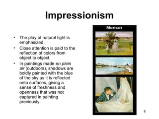 8
• The play of natural light is
emphasized.
• Close attention is paid to the
reflection of colors from
object to object.
• In paintings made en plein
air (outdoors), shadows are
boldly painted with the blue
of the sky as it is reflected
onto surfaces, giving a
sense of freshness and
openness that was not
captured in painting
previously.
Impressionism
 