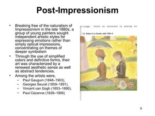 9
Post-Impressionism
• Breaking free of the naturalism of
Impressionism in the late 1880s, a
group of young painters sought
independent artistic styles for
expressing emotions rather than
simply optical impressions,
concentrating on themes of
deeper symbolism
• Through the use of simplified
colors and definitive forms, their
art was characterized by a
renewed aesthetic sense as well
as abstract tendencies.
• Among the artists were,
– Paul Gauguin (1848–1903),
– Georges Seurat (1859–1891),
– Vincent van Gogh (1853–1890),
– Paul Cézanne (1839–1906)
 