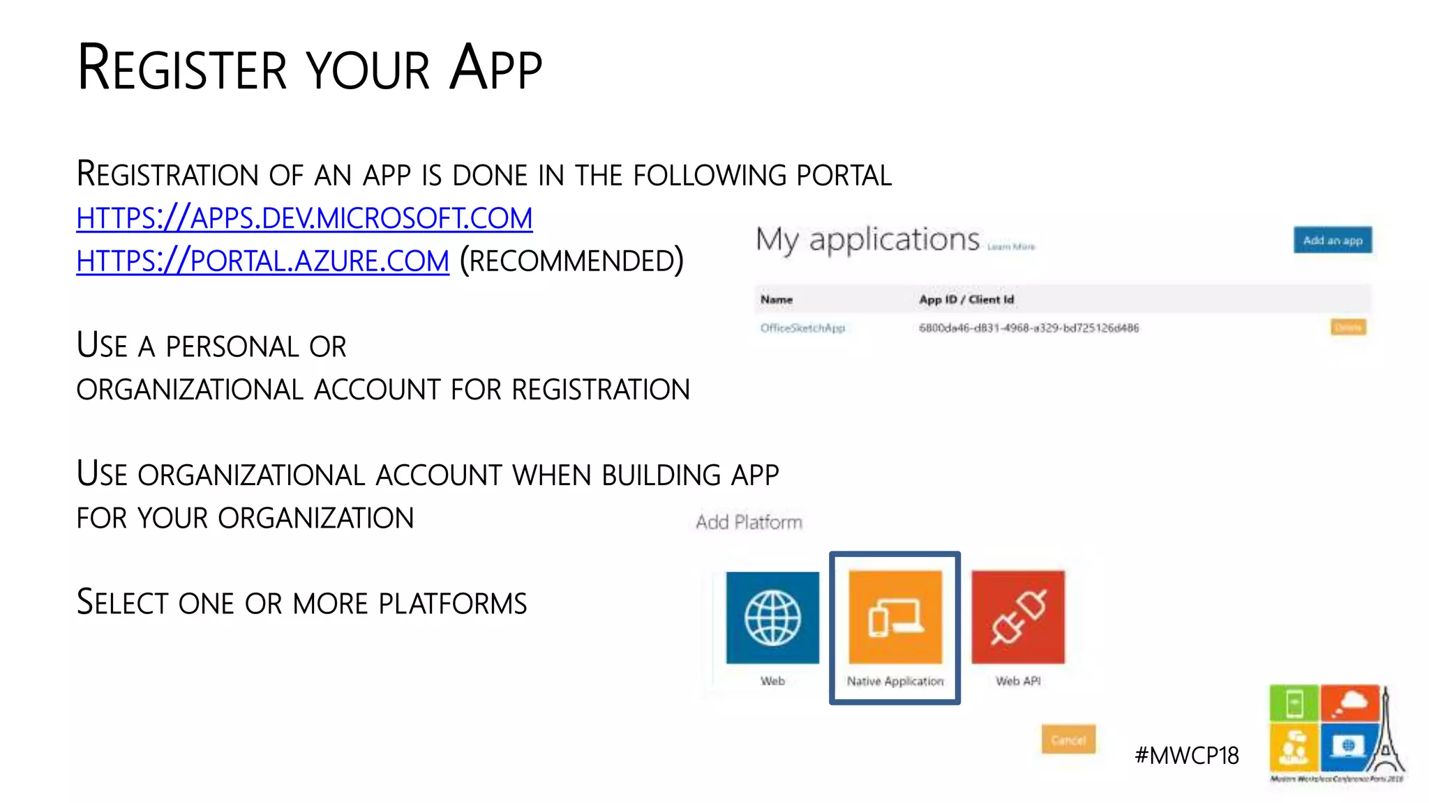 #MWCP18
REGISTRATION OF AN APP IS DONE IN THE FOLLOWING PORTAL
HTTPS://APPS.DEV.MICROSOFT.COM
HTTPS://PORTAL.AZURE.COM (RECOMMENDED)
USE A PERSONAL OR
ORGANIZATIONAL ACCOUNT FOR REGISTRATION
USE ORGANIZATIONAL ACCOUNT WHEN BUILDING APP
FOR YOUR ORGANIZATION
SELECT ONE OR MORE PLATFORMS
REGISTER YOUR APP
 