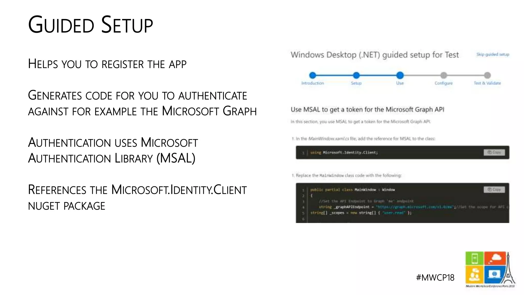 #MWCP18
HELPS YOU TO REGISTER THE APP
GENERATES CODE FOR YOU TO AUTHENTICATE
AGAINST FOR EXAMPLE THE MICROSOFT GRAPH
AUTHENTICATION USES MICROSOFT
AUTHENTICATION LIBRARY (MSAL)
REFERENCES THE MICROSOFT.IDENTITY.CLIENT
NUGET PACKAGE
GUIDED SETUP
 