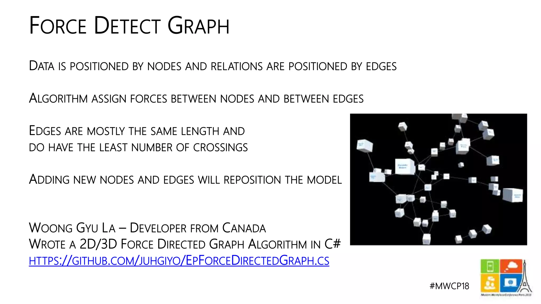 #MWCP18
DATA IS POSITIONED BY NODES AND RELATIONS ARE POSITIONED BY EDGES
ALGORITHM ASSIGN FORCES BETWEEN NODES AND BETWEEN EDGES
EDGES ARE MOSTLY THE SAME LENGTH AND
DO HAVE THE LEAST NUMBER OF CROSSINGS
ADDING NEW NODES AND EDGES WILL REPOSITION THE MODEL
WOONG GYU LA – DEVELOPER FROM CANADA
WROTE A 2D/3D FORCE DIRECTED GRAPH ALGORITHM IN C#
HTTPS://GITHUB.COM/JUHGIYO/EPFORCEDIRECTEDGRAPH.CS
FORCE DETECT GRAPH
 