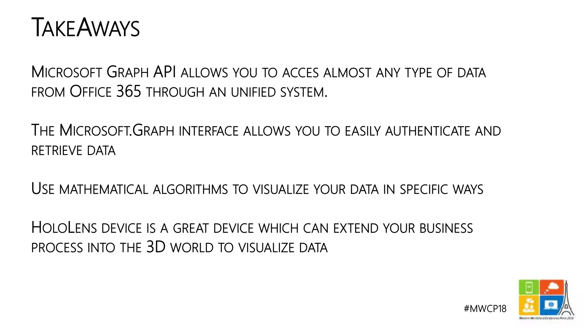 #MWCP18
MICROSOFT GRAPH API ALLOWS YOU TO ACCES ALMOST ANY TYPE OF DATA
FROM OFFICE 365 THROUGH AN UNIFIED SYSTEM.
THE MICROSOFT.GRAPH INTERFACE ALLOWS YOU TO EASILY AUTHENTICATE AND
RETRIEVE DATA
USE MATHEMATICAL ALGORITHMS TO VISUALIZE YOUR DATA IN SPECIFIC WAYS
HOLOLENS DEVICE IS A GREAT DEVICE WHICH CAN EXTEND YOUR BUSINESS
PROCESS INTO THE 3D WORLD TO VISUALIZE DATA
TAKEAWAYS
 