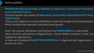 Confidential – Not to be Shared
Defining #MWL
#ModernWorkplaceLearning is a Mindset, an Approach, a Conceptual Framework
and an Osmotic Process.
It brings together the powers of Ubiquitous Connectivity, Social Networks & Tools,
Digital Forces.
These come together to connect individuals inside and outside of the organizations,
Which facilitate their personal and professional growth
Given this context, Workplace Learning has to be REIMAGINED in a new avatar
where all of the affordances of Digital Forces – Social, Mobile, Analytics, Cloud – are
applied by organizations,
to help each individual REALIZE THEIR POTENTIAL, in alignment with organization’s
purpose & vision.
 