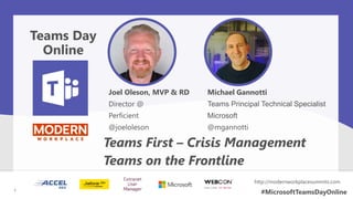Joel Oleson, MVP & RD
Director @
Perficient
@joeloleson
Teams First – Crisis Management
Teams on the Frontline
Teams Day
Online
1
http://modernworkplacesummits.com
#MicrosoftTeamsDayOnline1
Michael Gannotti
Teams Principal Technical Specialist
Microsoft
@mgannotti
 