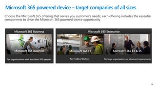 38
Microsoft 365 EnterpriseMicrosoft 365 Business
Microsoft 365 Business Microsoft 365 E3 & E5Microsoft 365 F1
For large organizations or advanced requirementsFor Firstline WorkersFor organizations with less than 300 people
Microsoft 365 powered device – target companies of all sizes
 