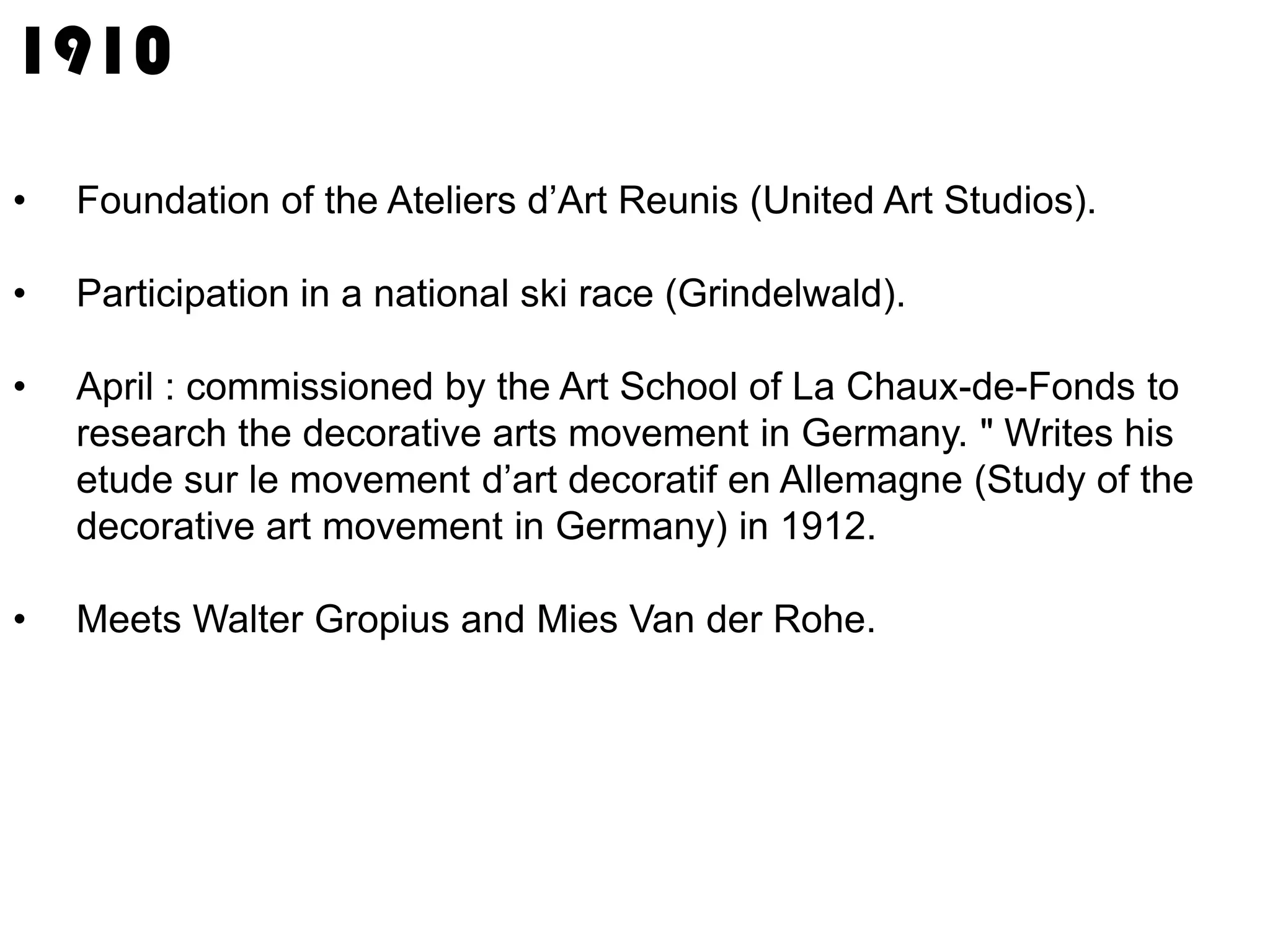 1910
•

Foundation of the Ateliers d’Art Reunis (United Art Studios).

•

Participation in a national ski race (Grindelwald).

•

April : commissioned by the Art School of La Chaux-de-Fonds to
research the decorative arts movement in Germany. " Writes his
etude sur le movement d’art decoratif en Allemagne (Study of the
decorative art movement in Germany) in 1912.

•

Meets Walter Gropius and Mies Van der Rohe.

 
