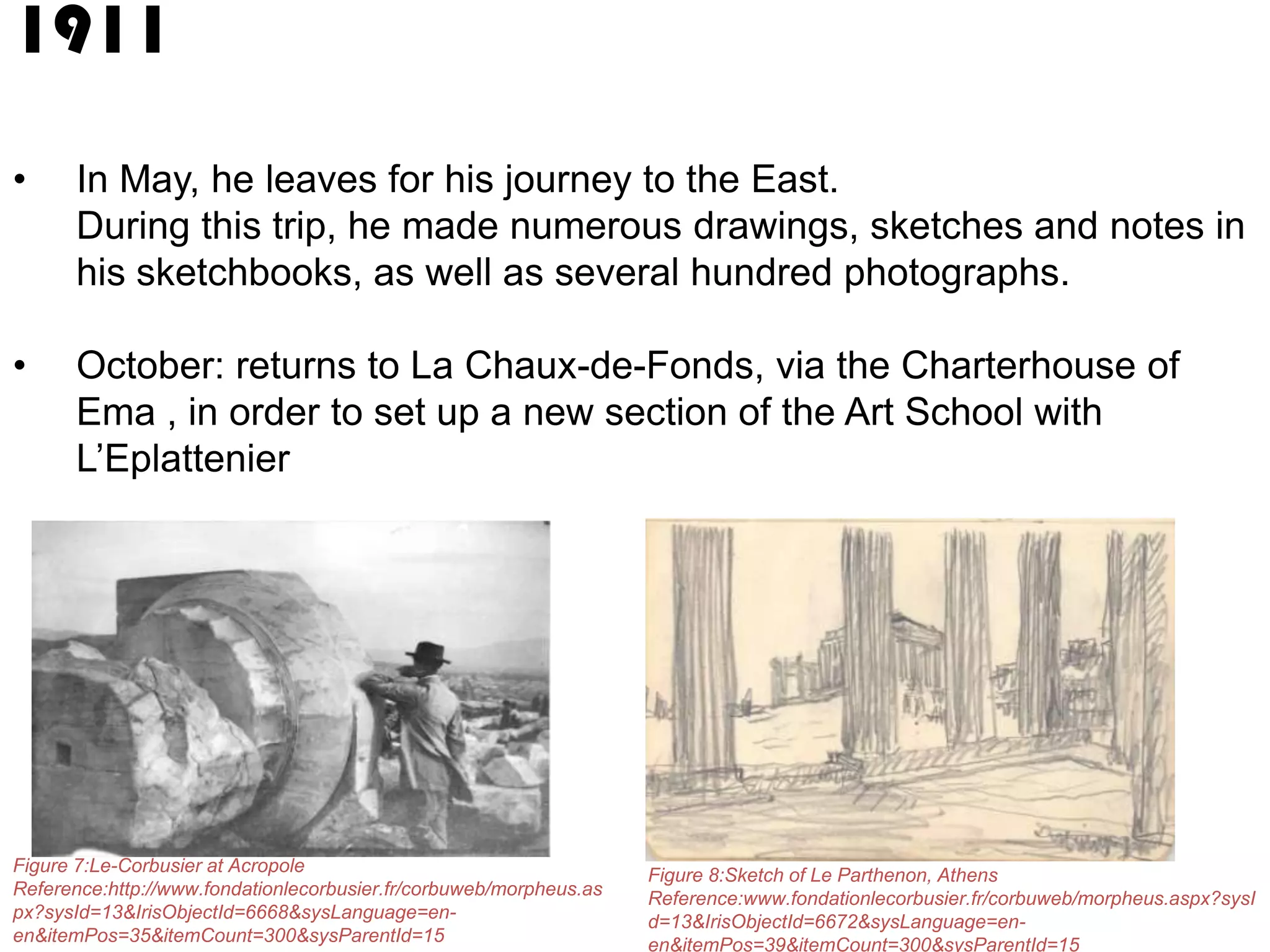 1911
•

In May, he leaves for his journey to the East.
During this trip, he made numerous drawings, sketches and notes in
his sketchbooks, as well as several hundred photographs.

•

October: returns to La Chaux-de-Fonds, via the Charterhouse of
Ema , in order to set up a new section of the Art School with
L’Eplattenier

Figure 7:Le-Corbusier at Acropole
Reference:http://www.fondationlecorbusier.fr/corbuweb/morpheus.as
px?sysId=13&IrisObjectId=6668&sysLanguage=enen&itemPos=35&itemCount=300&sysParentId=15

Figure 8:Sketch of Le Parthenon, Athens
Reference:www.fondationlecorbusier.fr/corbuweb/morpheus.aspx?sysI
d=13&IrisObjectId=6672&sysLanguage=enen&itemPos=39&itemCount=300&sysParentId=15

 