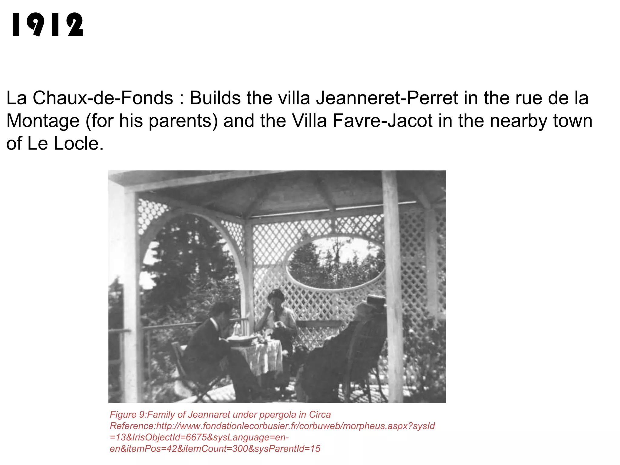1912
La Chaux-de-Fonds : Builds the villa Jeanneret-Perret in the rue de la
Montage (for his parents) and the Villa Favre-Jacot in the nearby town
of Le Locle.

Figure 9:Family of Jeannaret under ppergola in Circa
Reference:http://www.fondationlecorbusier.fr/corbuweb/morpheus.aspx?sysId
=13&IrisObjectId=6675&sysLanguage=enen&itemPos=42&itemCount=300&sysParentId=15

 