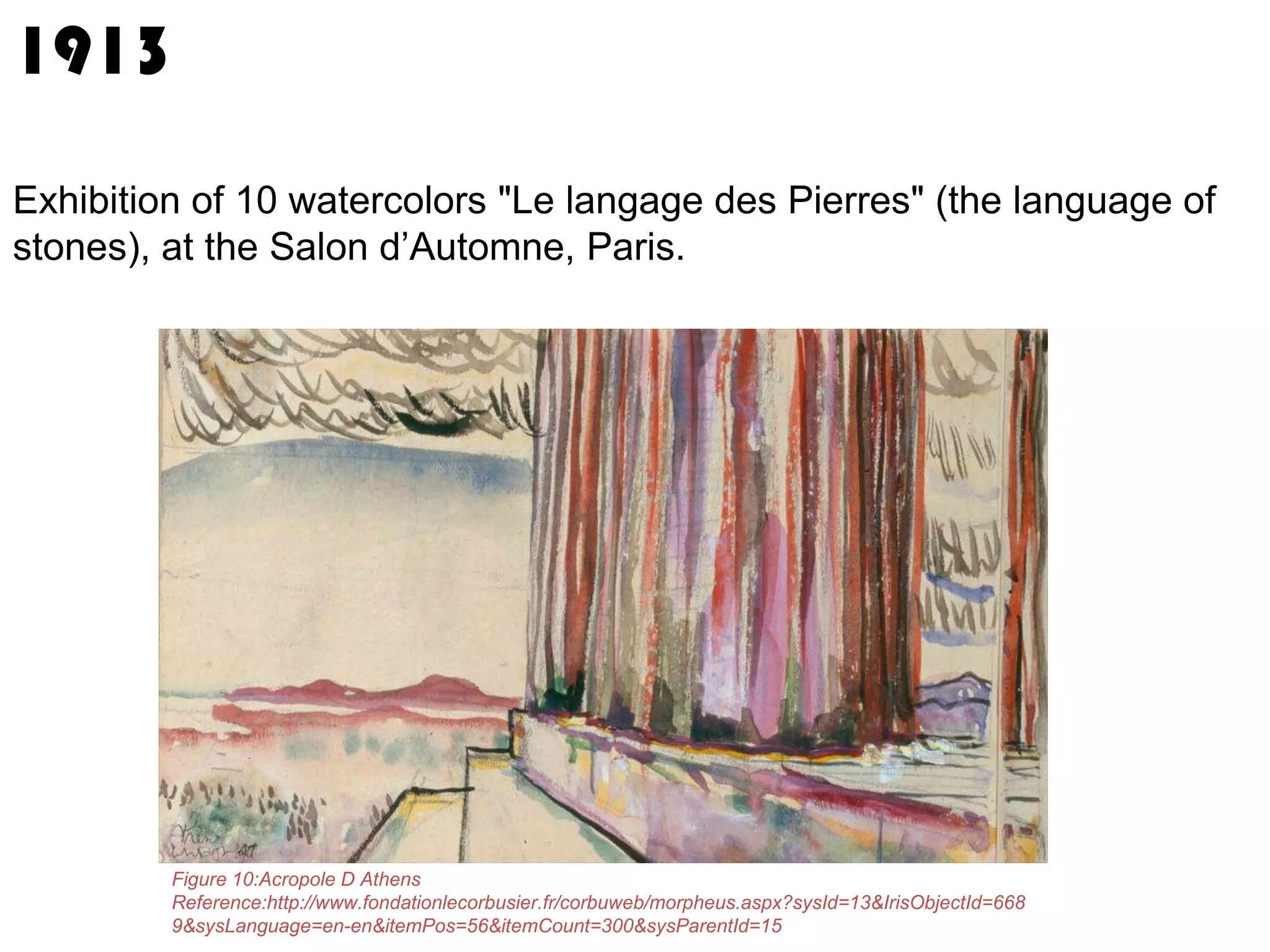 1913
Exhibition of 10 watercolors "Le langage des Pierres" (the language of
stones), at the Salon d’Automne, Paris.

Figure 10:Acropole D Athens
Reference:http://www.fondationlecorbusier.fr/corbuweb/morpheus.aspx?sysId=13&IrisObjectId=668
9&sysLanguage=en-en&itemPos=56&itemCount=300&sysParentId=15

 