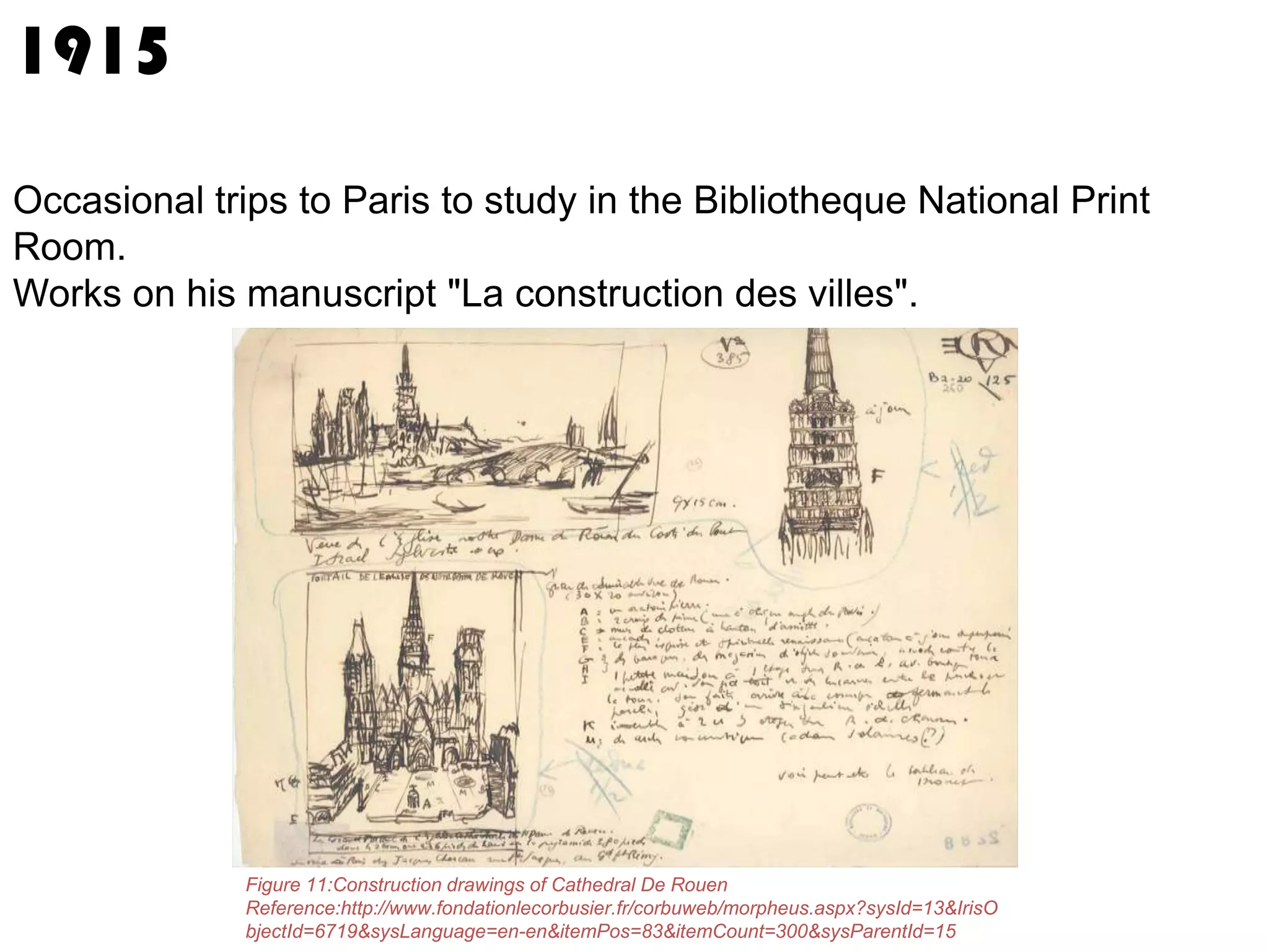 1915
Occasional trips to Paris to study in the Bibliotheque National Print
Room.
Works on his manuscript "La construction des villes".

Figure 11:Construction drawings of Cathedral De Rouen
Reference:http://www.fondationlecorbusier.fr/corbuweb/morpheus.aspx?sysId=13&IrisO
bjectId=6719&sysLanguage=en-en&itemPos=83&itemCount=300&sysParentId=15

 