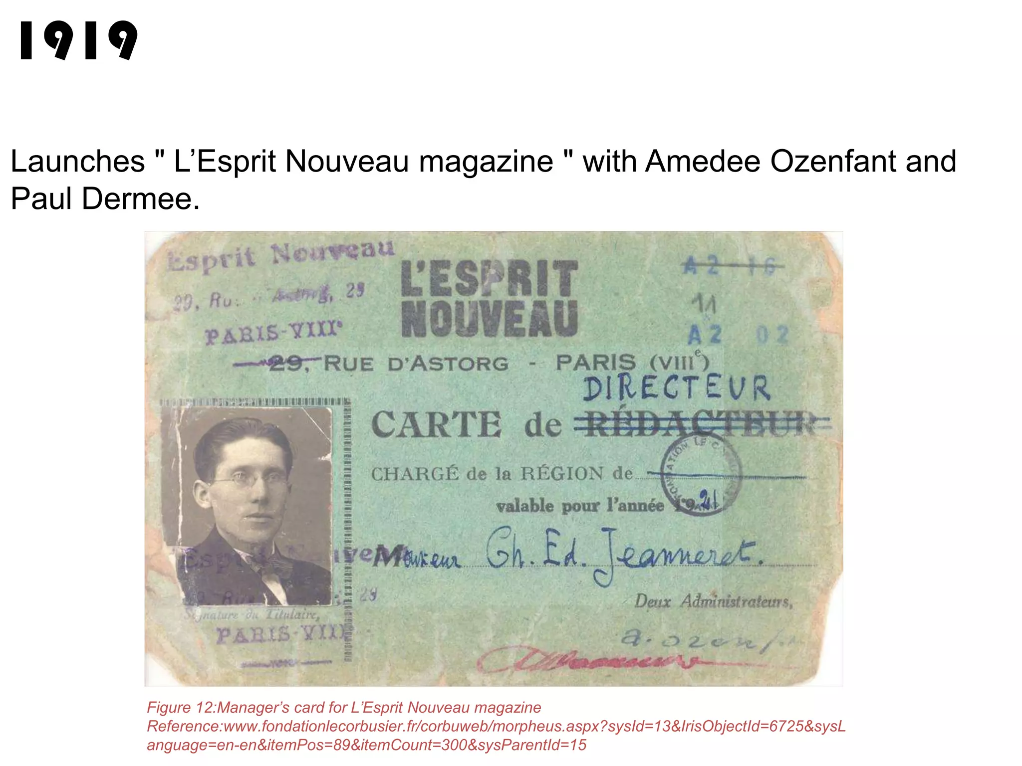1919
Launches " L’Esprit Nouveau magazine " with Amedee Ozenfant and
Paul Dermee.

Figure 12:Manager’s card for L’Esprit Nouveau magazine
Reference:www.fondationlecorbusier.fr/corbuweb/morpheus.aspx?sysId=13&IrisObjectId=6725&sysL
anguage=en-en&itemPos=89&itemCount=300&sysParentId=15

 