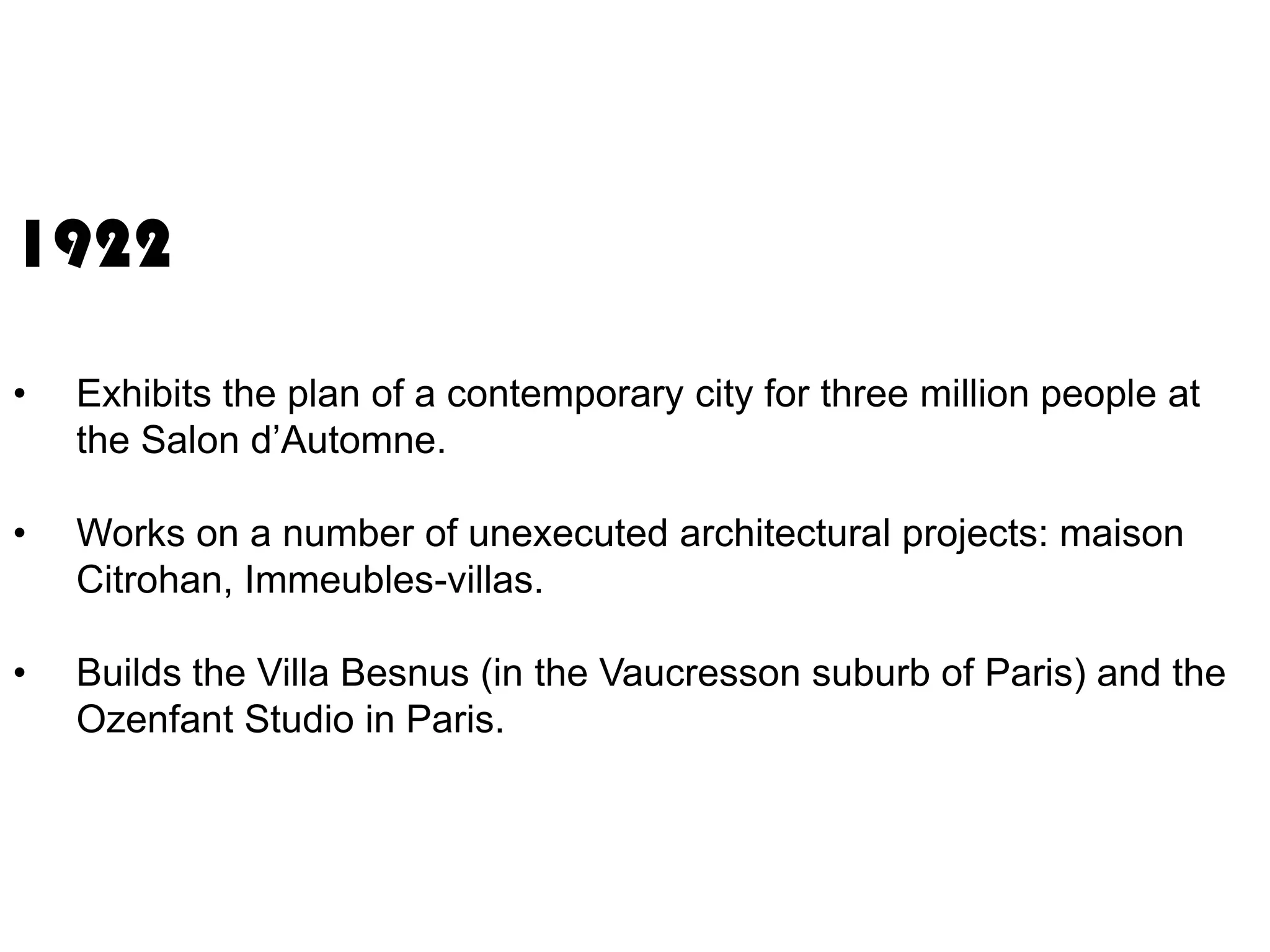 1922
•

Exhibits the plan of a contemporary city for three million people at
the Salon d’Automne.

•

Works on a number of unexecuted architectural projects: maison
Citrohan, Immeubles-villas.

•

Builds the Villa Besnus (in the Vaucresson suburb of Paris) and the
Ozenfant Studio in Paris.

 