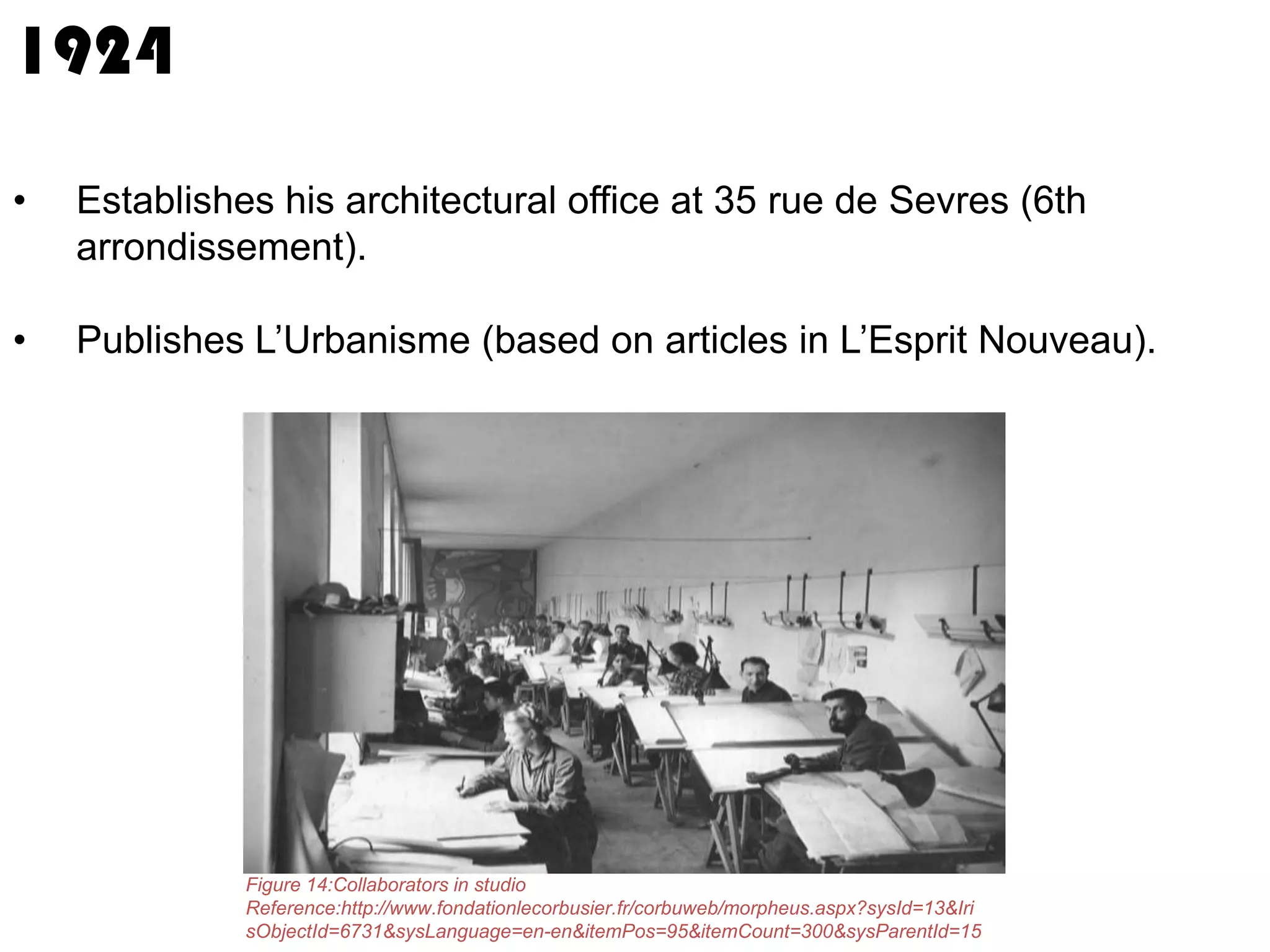 1924
•

Establishes his architectural office at 35 rue de Sevres (6th
arrondissement).

•

Publishes L’Urbanisme (based on articles in L’Esprit Nouveau).

Figure 14:Collaborators in studio
Reference:http://www.fondationlecorbusier.fr/corbuweb/morpheus.aspx?sysId=13&Iri
sObjectId=6731&sysLanguage=en-en&itemPos=95&itemCount=300&sysParentId=15

 