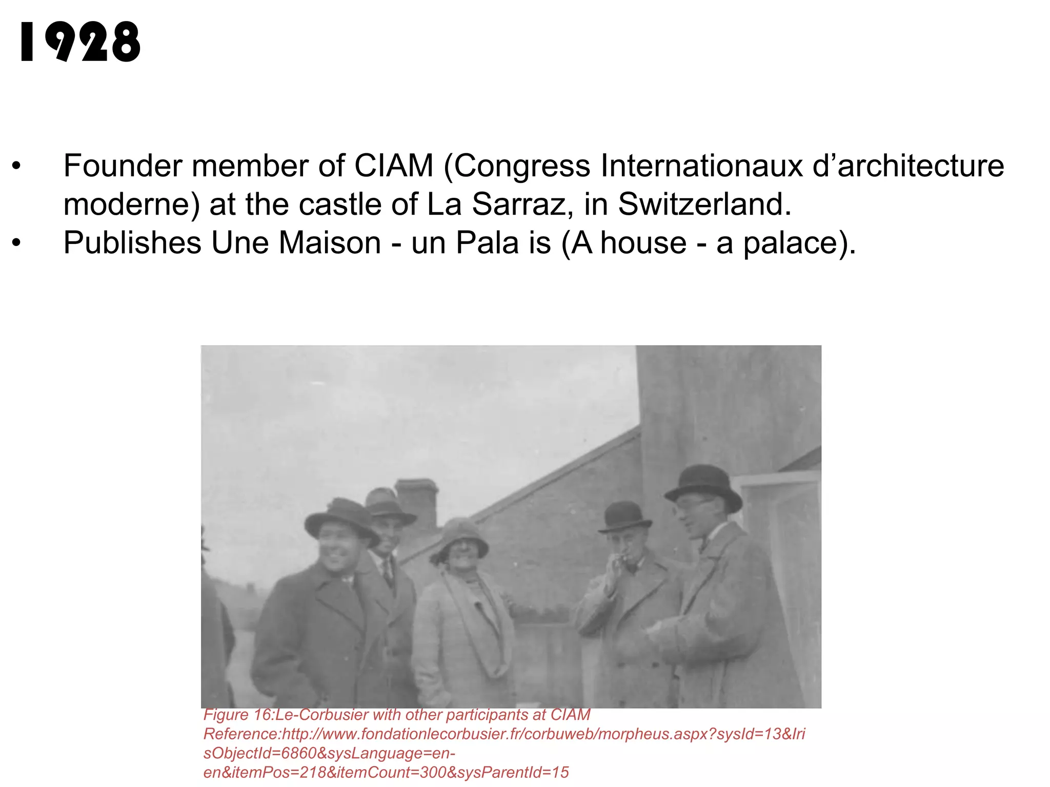 1928
•
•

Founder member of CIAM (Congress Internationaux d’architecture
moderne) at the castle of La Sarraz, in Switzerland.
Publishes Une Maison - un Pala is (A house - a palace).

Figure 16:Le-Corbusier with other participants at CIAM
Reference:http://www.fondationlecorbusier.fr/corbuweb/morpheus.aspx?sysId=13&Iri
sObjectId=6860&sysLanguage=enen&itemPos=218&itemCount=300&sysParentId=15

 