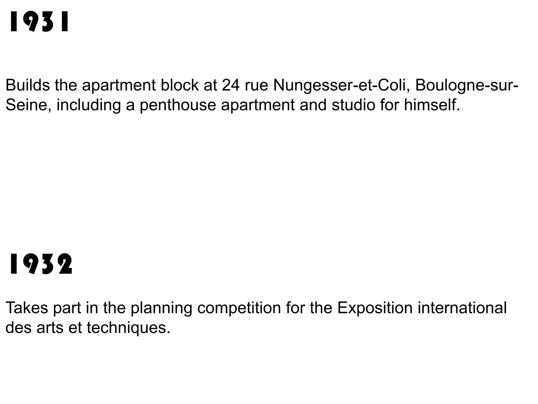1931
Builds the apartment block at 24 rue Nungesser-et-Coli, Boulogne-surSeine, including a penthouse apartment and studio for himself.

1932
Takes part in the planning competition for the Exposition international
des arts et techniques.

 