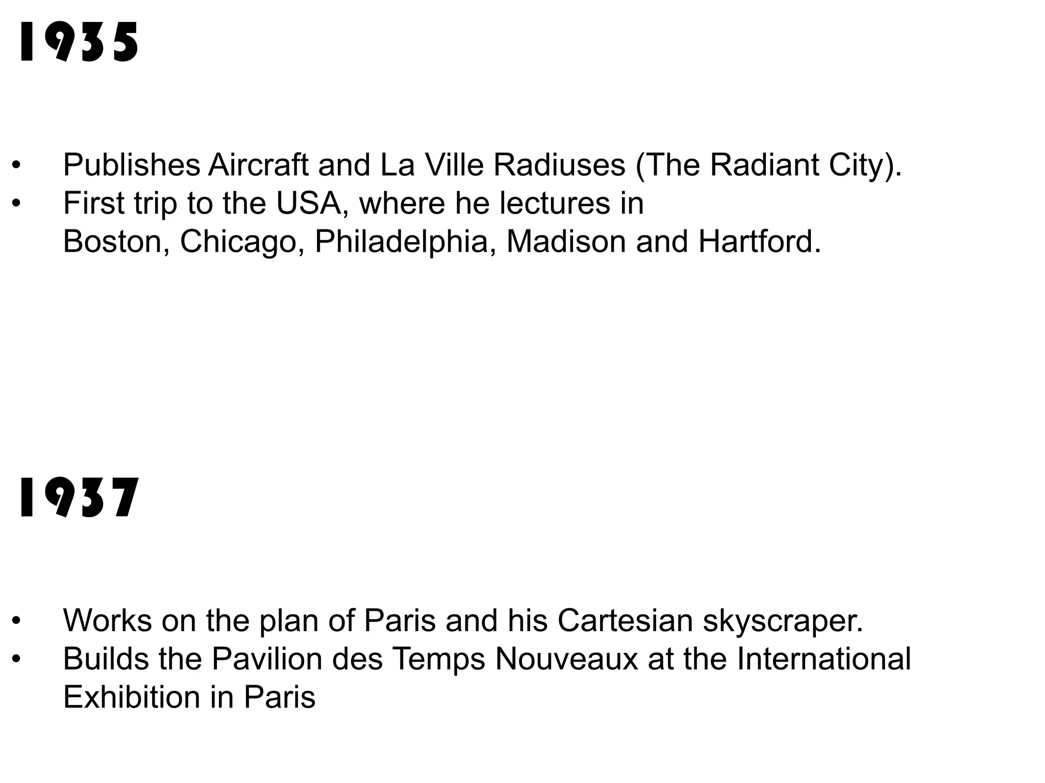 1935
•
•

Publishes Aircraft and La Ville Radiuses (The Radiant City).
First trip to the USA, where he lectures in
Boston, Chicago, Philadelphia, Madison and Hartford.

1937
•
•

Works on the plan of Paris and his Cartesian skyscraper.
Builds the Pavilion des Temps Nouveaux at the International
Exhibition in Paris

 