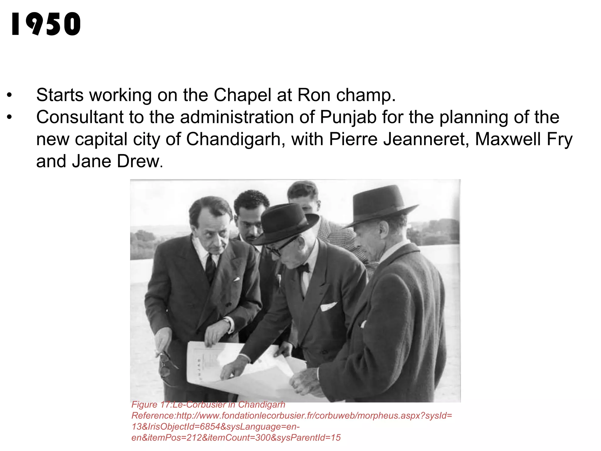 1950
•
•

Starts working on the Chapel at Ron champ.
Consultant to the administration of Punjab for the planning of the
new capital city of Chandigarh, with Pierre Jeanneret, Maxwell Fry
and Jane Drew.

Figure 17:Le-Corbusier in Chandigarh
Reference:http://www.fondationlecorbusier.fr/corbuweb/morpheus.aspx?sysId=
13&IrisObjectId=6854&sysLanguage=enen&itemPos=212&itemCount=300&sysParentId=15

 