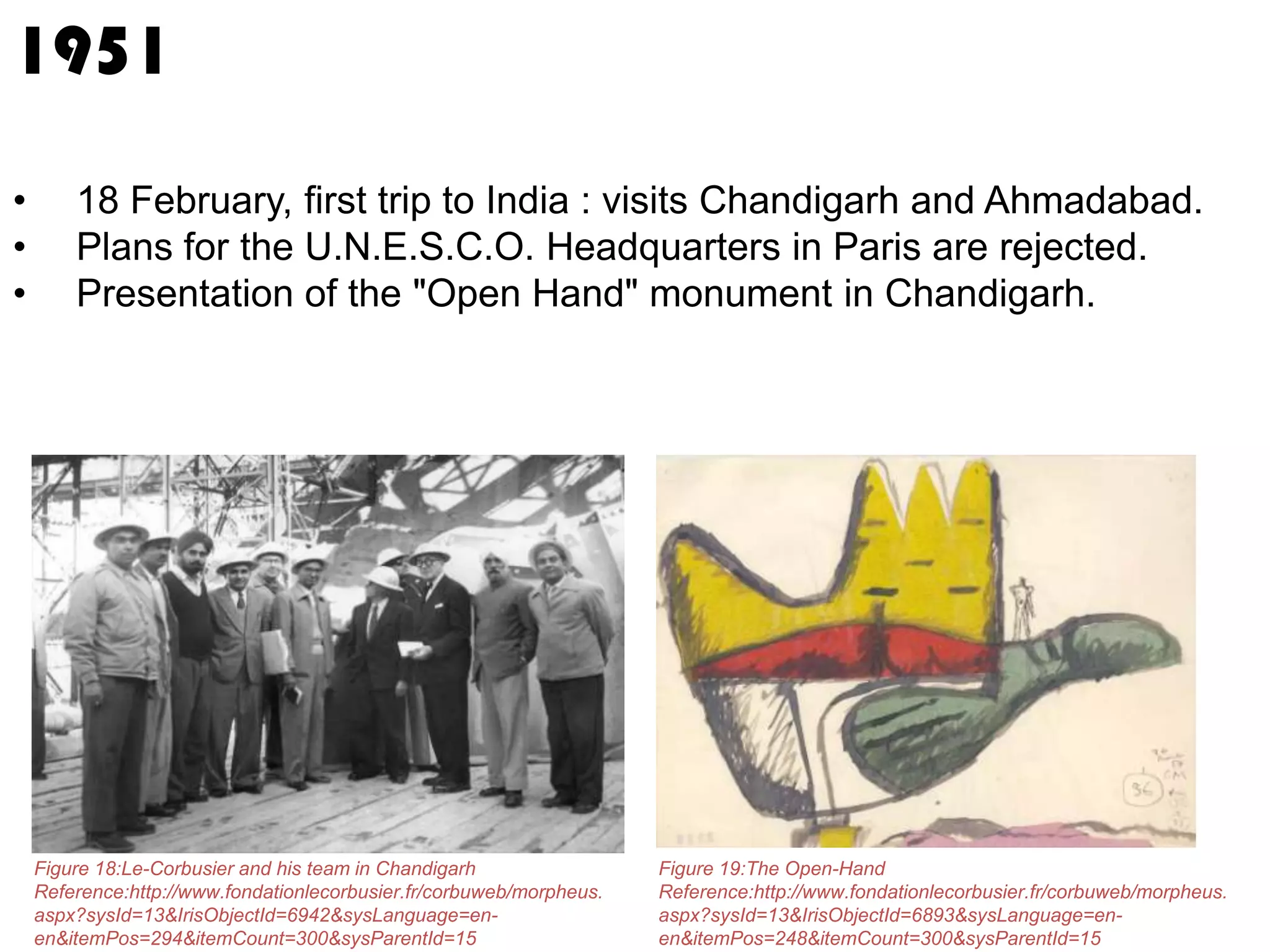 1951
•
•
•

18 February, first trip to India : visits Chandigarh and Ahmadabad.
Plans for the U.N.E.S.C.O. Headquarters in Paris are rejected.
Presentation of the "Open Hand" monument in Chandigarh.

Figure 18:Le-Corbusier and his team in Chandigarh
Reference:http://www.fondationlecorbusier.fr/corbuweb/morpheus.
aspx?sysId=13&IrisObjectId=6942&sysLanguage=enen&itemPos=294&itemCount=300&sysParentId=15

Figure 19:The Open-Hand
Reference:http://www.fondationlecorbusier.fr/corbuweb/morpheus.
aspx?sysId=13&IrisObjectId=6893&sysLanguage=enen&itemPos=248&itemCount=300&sysParentId=15

 