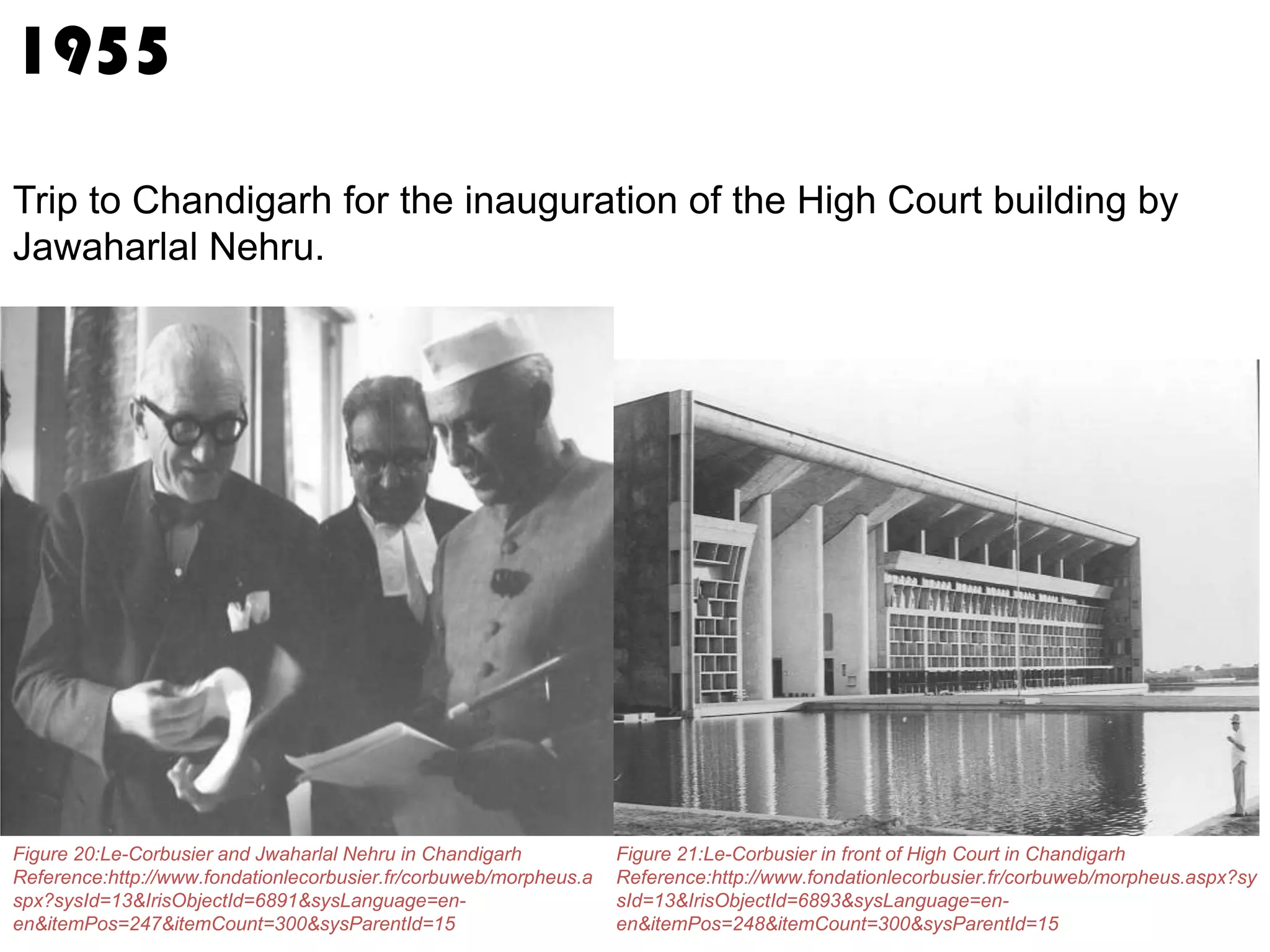 1955
Trip to Chandigarh for the inauguration of the High Court building by
Jawaharlal Nehru.

Figure 20:Le-Corbusier and Jwaharlal Nehru in Chandigarh
Reference:http://www.fondationlecorbusier.fr/corbuweb/morpheus.a
spx?sysId=13&IrisObjectId=6891&sysLanguage=enen&itemPos=247&itemCount=300&sysParentId=15

Figure 21:Le-Corbusier in front of High Court in Chandigarh
Reference:http://www.fondationlecorbusier.fr/corbuweb/morpheus.aspx?sy
sId=13&IrisObjectId=6893&sysLanguage=enen&itemPos=248&itemCount=300&sysParentId=15

 
