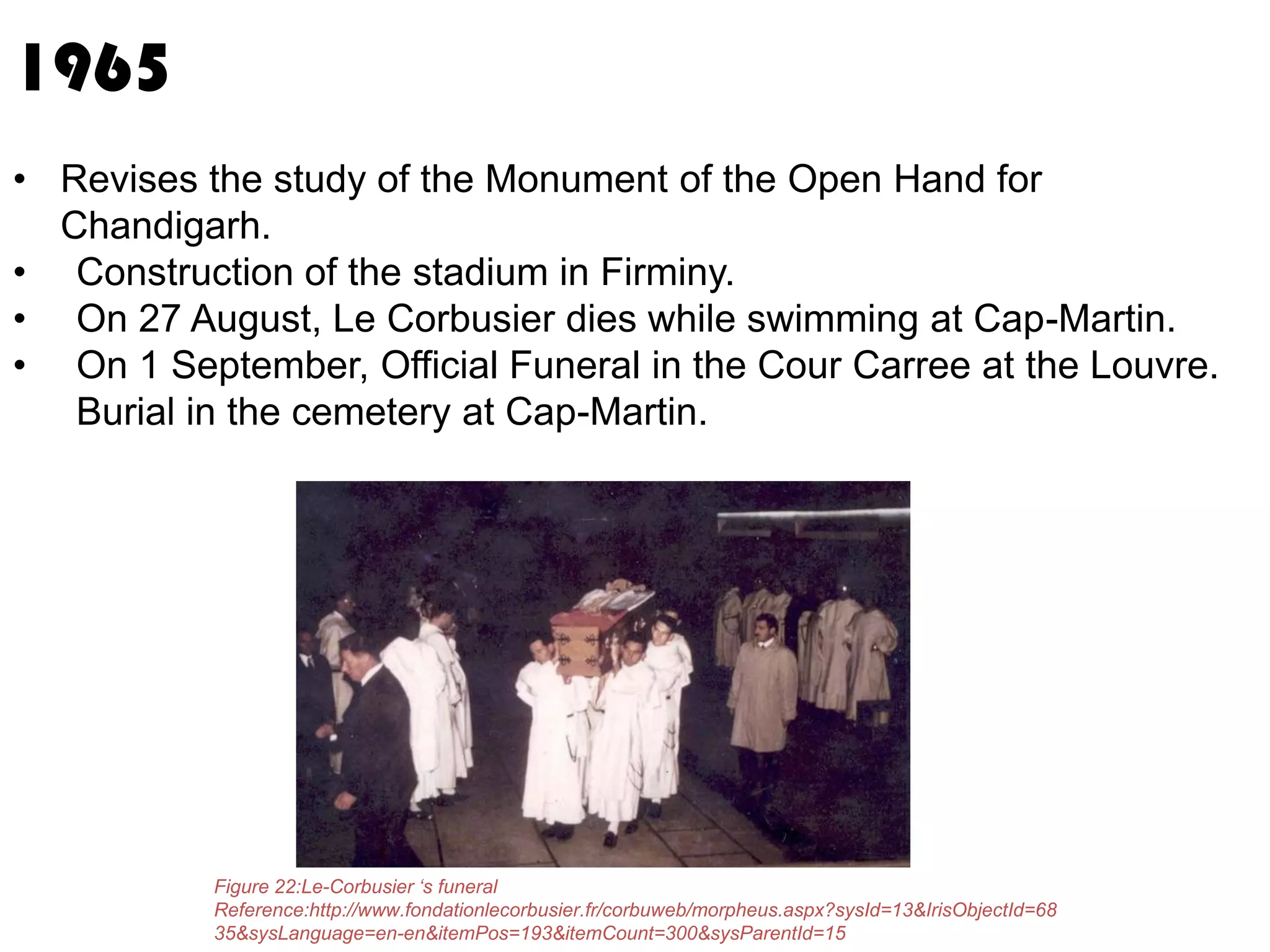 1965
• Revises the study of the Monument of the Open Hand for
Chandigarh.
• Construction of the stadium in Firminy.
• On 27 August, Le Corbusier dies while swimming at Cap-Martin.
• On 1 September, Official Funeral in the Cour Carree at the Louvre.
Burial in the cemetery at Cap-Martin.

Figure 22:Le-Corbusier ‘s funeral
Reference:http://www.fondationlecorbusier.fr/corbuweb/morpheus.aspx?sysId=13&IrisObjectId=68
35&sysLanguage=en-en&itemPos=193&itemCount=300&sysParentId=15

 