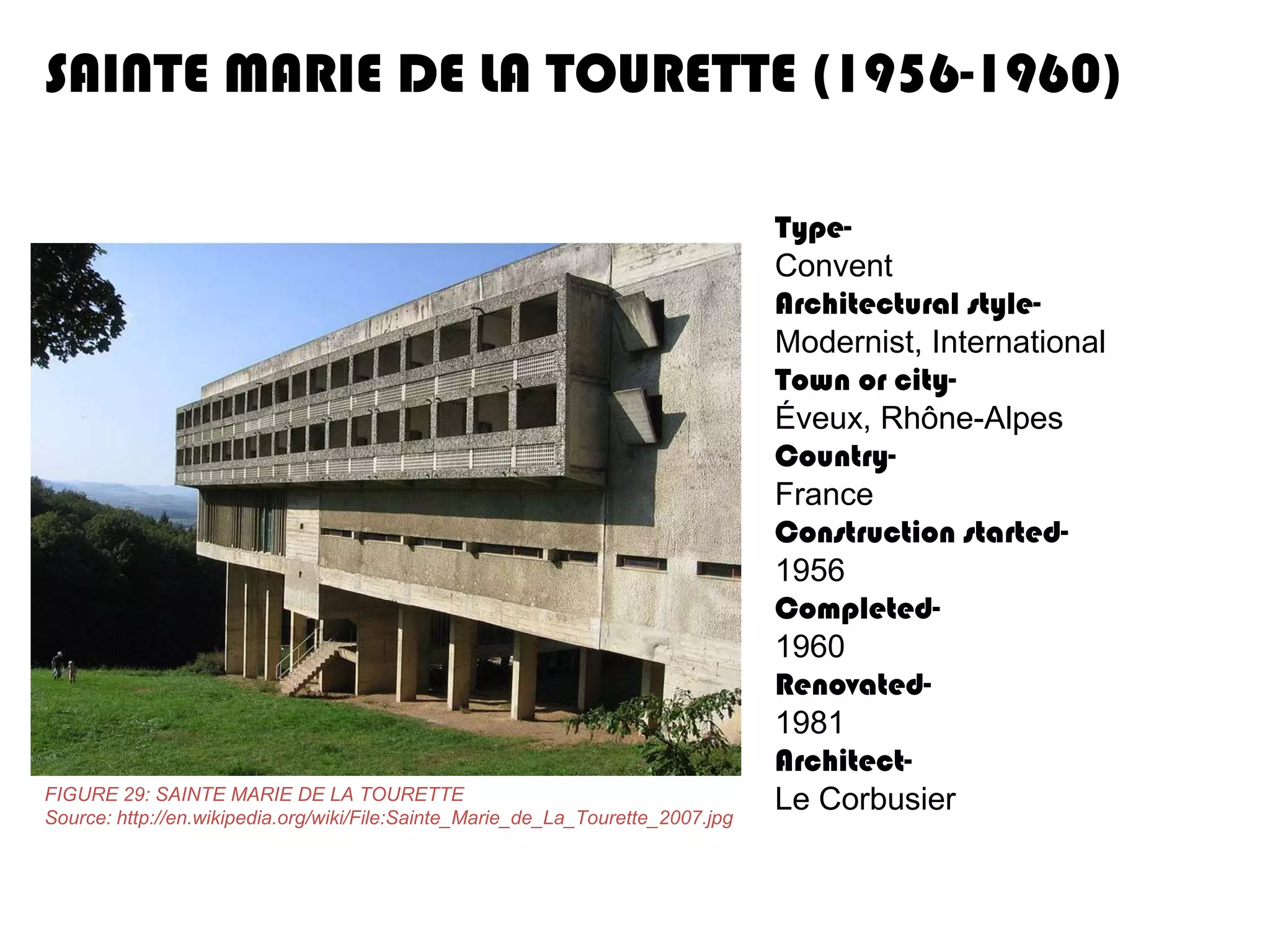 SAINTE MARIE DE LA TOURETTE (1956-1960)

FIGURE 29: SAINTE MARIE DE LA TOURETTE
Source: http://en.wikipedia.org/wiki/File:Sainte_Marie_de_La_Tourette_2007.jpg

TypeConvent
Architectural styleModernist, International
Town or cityÉveux, Rhône-Alpes
CountryFrance
Construction started1956
Completed1960
Renovated1981
ArchitectLe Corbusier

 