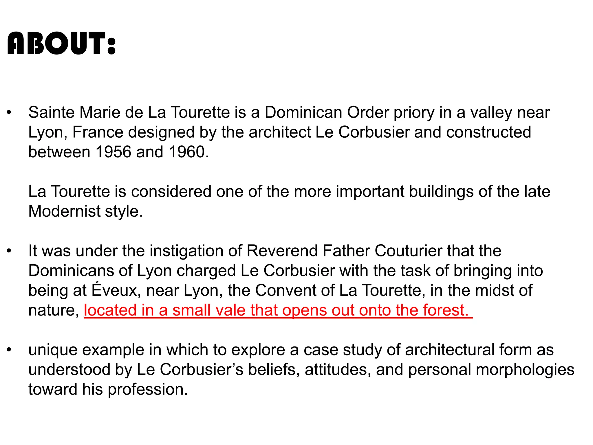ABOUT:
• Sainte Marie de La Tourette is a Dominican Order priory in a valley near
Lyon, France designed by the architect Le Corbusier and constructed
between 1956 and 1960.
La Tourette is considered one of the more important buildings of the late
Modernist style.

• It was under the instigation of Reverend Father Couturier that the
Dominicans of Lyon charged Le Corbusier with the task of bringing into
being at Éveux, near Lyon, the Convent of La Tourette, in the midst of
nature, located in a small vale that opens out onto the forest.
• unique example in which to explore a case study of architectural form as
understood by Le Corbusier’s beliefs, attitudes, and personal morphologies
toward his profession.

 