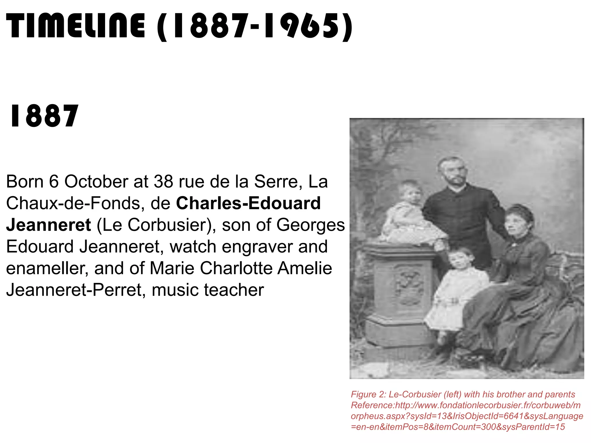 TIMELINE (1887-1965)
1887
Born 6 October at 38 rue de la Serre, La
Chaux-de-Fonds, de Charles-Edouard
Jeanneret (Le Corbusier), son of Georges
Edouard Jeanneret, watch engraver and
enameller, and of Marie Charlotte Amelie
Jeanneret-Perret, music teacher

Figure 2: Le-Corbusier (left) with his brother and parents
Reference:http://www.fondationlecorbusier.fr/corbuweb/m
orpheus.aspx?sysId=13&IrisObjectId=6641&sysLanguage
=en-en&itemPos=8&itemCount=300&sysParentId=15

 
