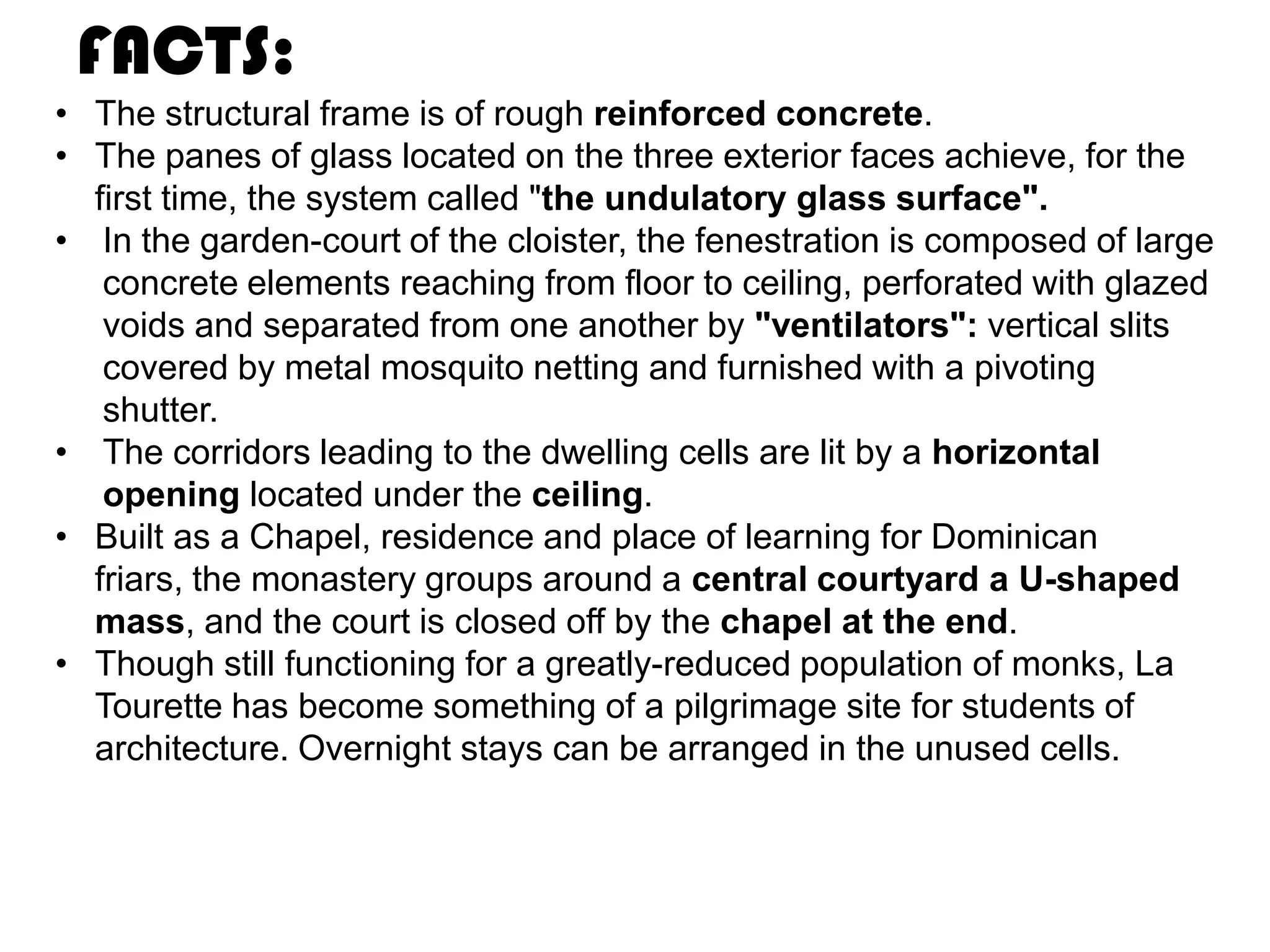 FACTS:
• The structural frame is of rough reinforced concrete.
• The panes of glass located on the three exterior faces achieve, for the
first time, the system called "the undulatory glass surface".
• In the garden-court of the cloister, the fenestration is composed of large
concrete elements reaching from floor to ceiling, perforated with glazed
voids and separated from one another by "ventilators": vertical slits
covered by metal mosquito netting and furnished with a pivoting
shutter.
• The corridors leading to the dwelling cells are lit by a horizontal
opening located under the ceiling.
• Built as a Chapel, residence and place of learning for Dominican
friars, the monastery groups around a central courtyard a U-shaped
mass, and the court is closed off by the chapel at the end.
• Though still functioning for a greatly-reduced population of monks, La
Tourette has become something of a pilgrimage site for students of
architecture. Overnight stays can be arranged in the unused cells.

 