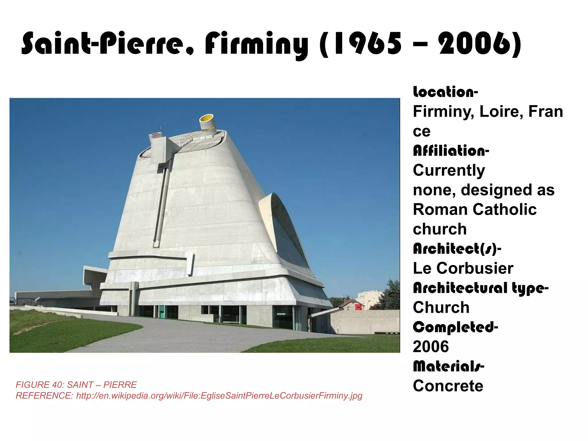 Saint-Pierre, Firminy (1965 – 2006)

FIGURE 40: SAINT – PIERRE
REFERENCE: http://en.wikipedia.org/wiki/File:EgliseSaintPierreLeCorbusierFirminy.jpg

LocationFirminy, Loire, Fran
ce
AffiliationCurrently
none, designed as
Roman Catholic
church
Architect(s)Le Corbusier
Architectural typeChurch
Completed2006
MaterialsConcrete

 