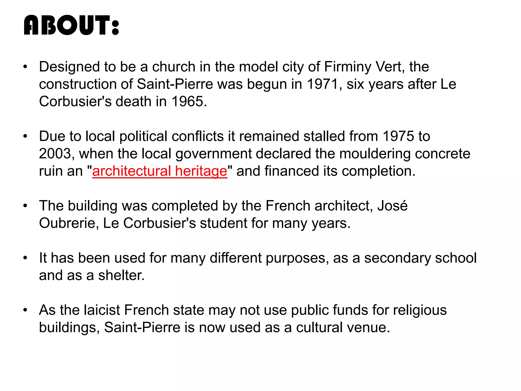 ABOUT:
• Designed to be a church in the model city of Firminy Vert, the
construction of Saint-Pierre was begun in 1971, six years after Le
Corbusier's death in 1965.

• Due to local political conflicts it remained stalled from 1975 to
2003, when the local government declared the mouldering concrete
ruin an "architectural heritage" and financed its completion.
• The building was completed by the French architect, José
Oubrerie, Le Corbusier's student for many years.
• It has been used for many different purposes, as a secondary school
and as a shelter.

• As the laicist French state may not use public funds for religious
buildings, Saint-Pierre is now used as a cultural venue.

 